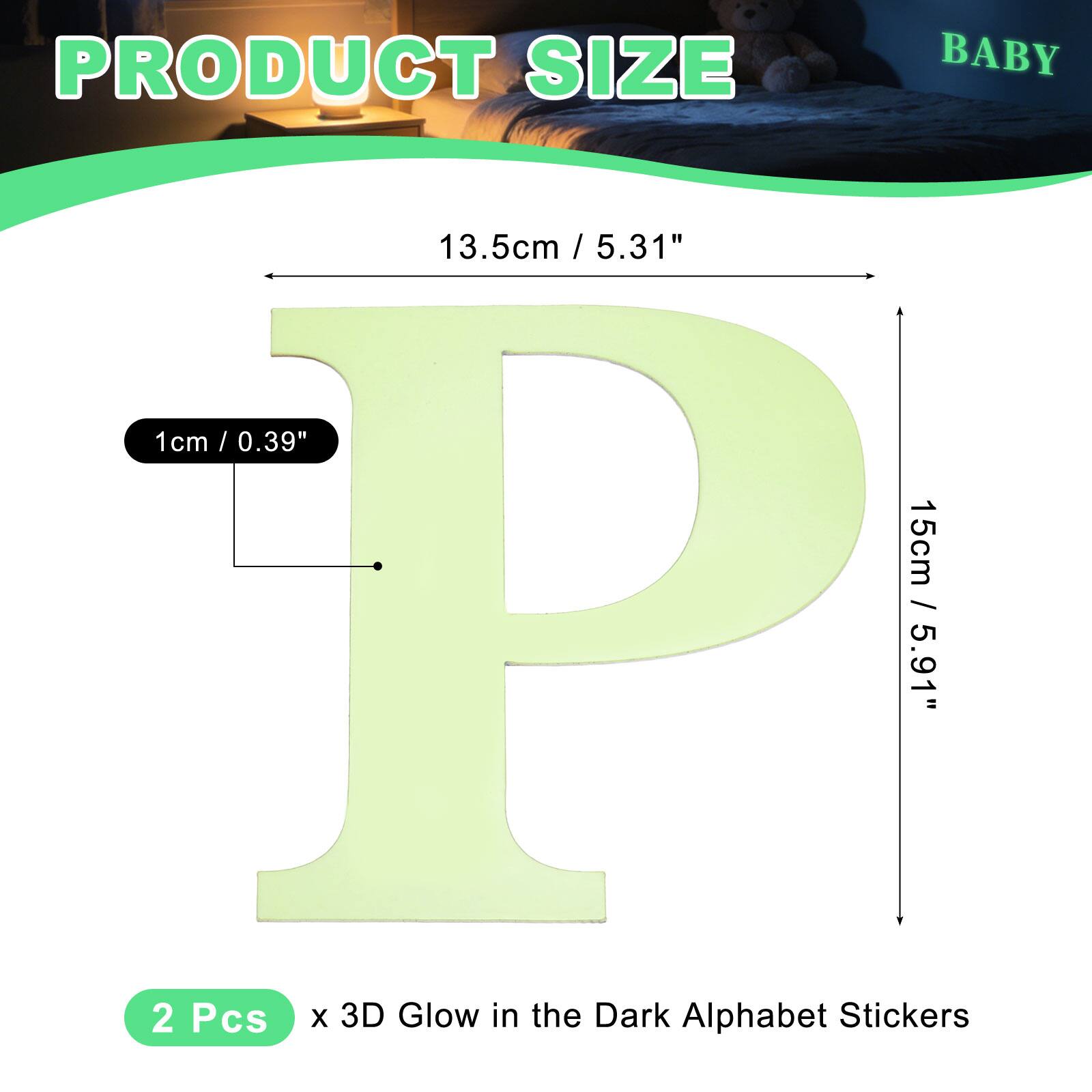 PRODUCT SIZE BABY

13.5cm / 5.31" / 5.31"  
1cm / 0.39" / 15cm / 5.91"  
2 Pcs x 3D Glow in the Dark Alphabet Stickers