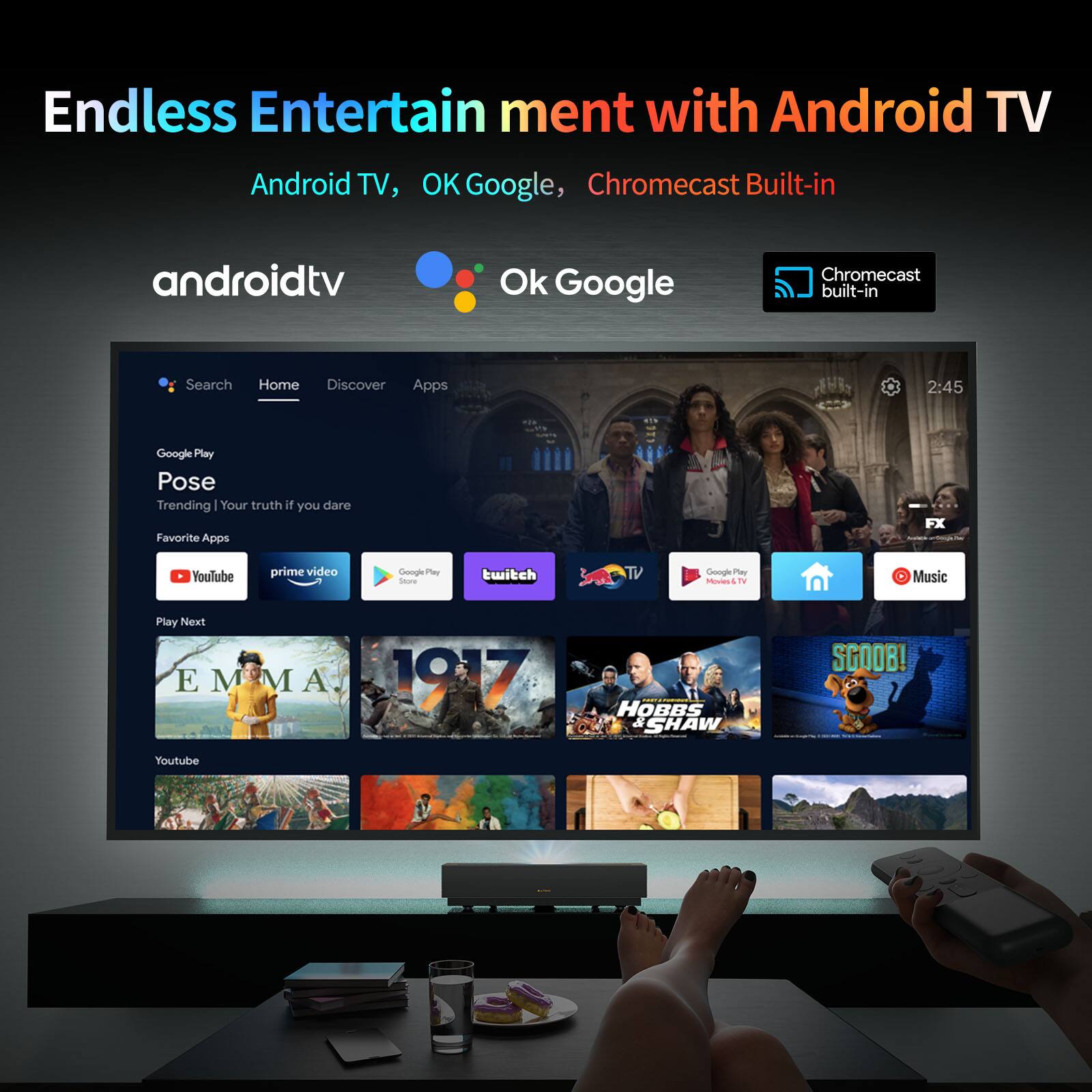 Endless Entertainment with Android TV, OK Google, Chromecast Built-in

Android TV, OK Google, Chromecast built-in

Search Home Discover Apps

2:45

Google Play

Pose

Trending | Your truth if you dare

Favorite Apps

FX YouTube Prime Video

Google Play

Twitch TV

Google Play Movies & TV

Music

Play Next

EMMA

1917

HOBBS & SHAW

SCOOB!

YouTube