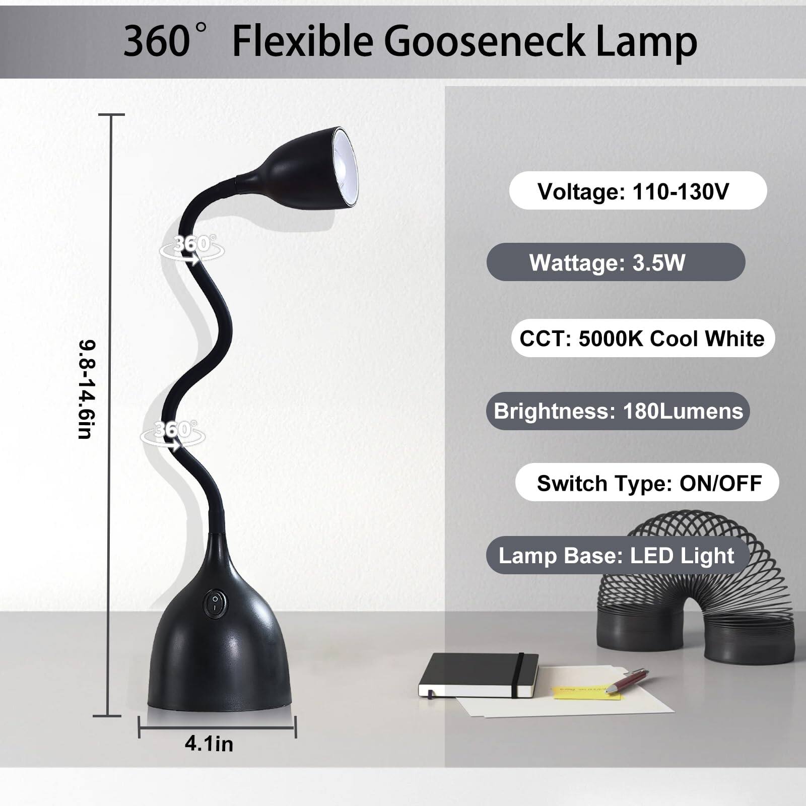 360° Flexible Gooseneck Lamp

- Voltage: 110-130V
- Wattage: 3.5W
- CCT: 5000K Cool White
- Brightness: 180Lumens
- Switch Type: ON/OFF
- Lamp Base: LED Light

Dimensions:
- Height: 9.8-14.6in
- Base Diameter: 4.1in
