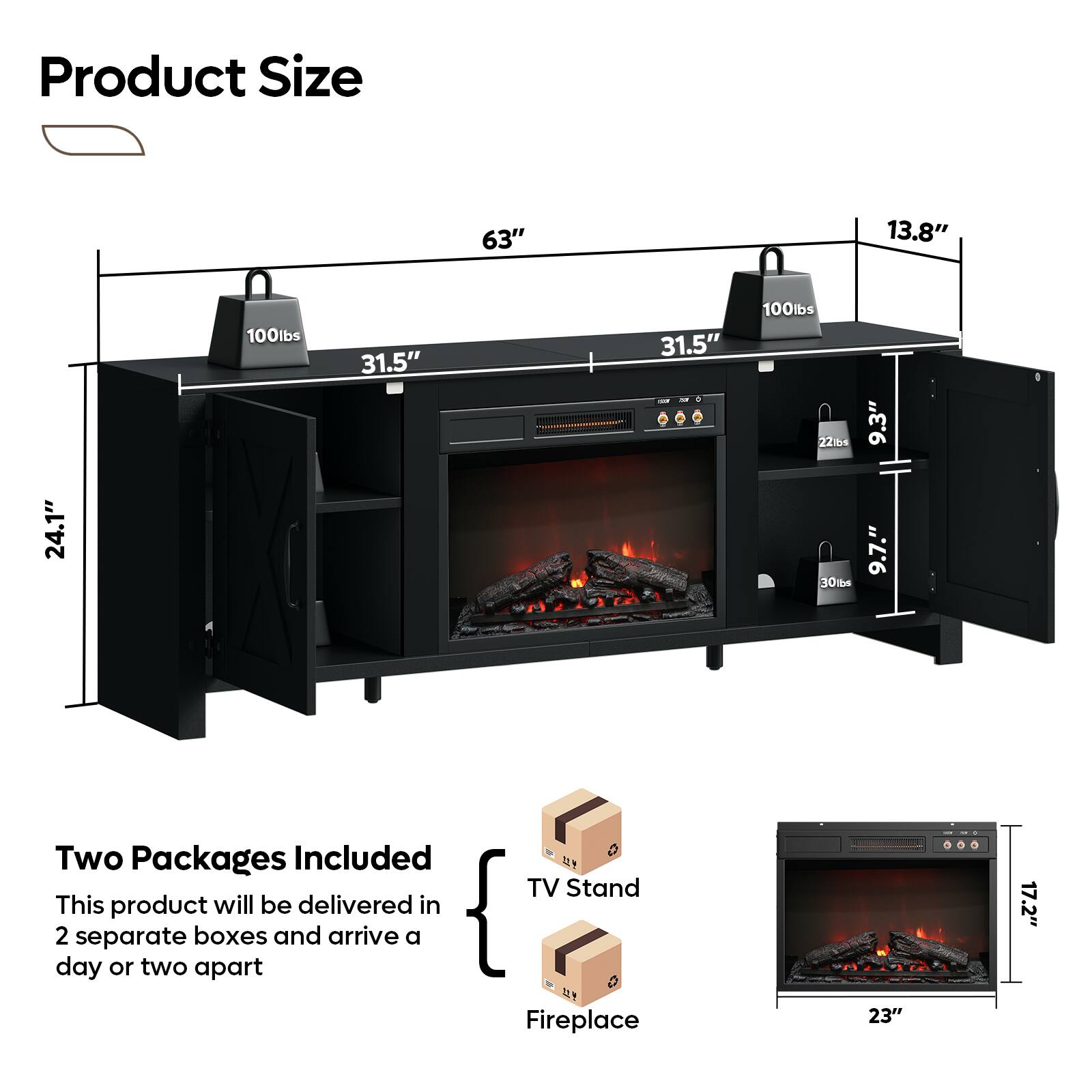 Product Size

- 63"
- 13.8"
- 100lbs
- 31.5"
- 31.5"
- 24.1"
- 9.3"
- 22lbs
- 9.7"
- 30lbs

Two Packages Included

This product will be delivered in 2 separate boxes and arrive a day or two apart

TV Stand
Fireplace

- 23"
- 17.2"