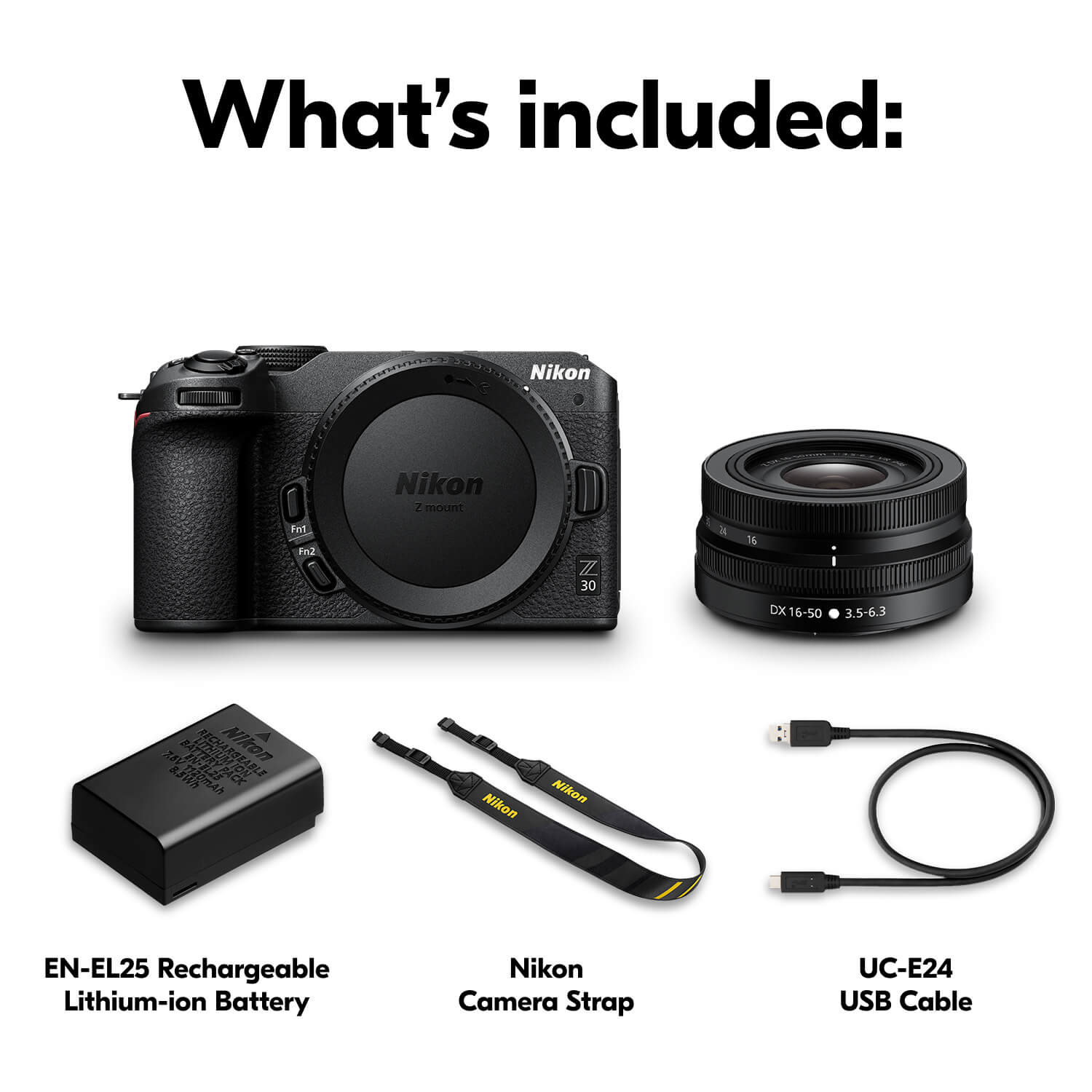 What's included:  
- Nikon Z 30  
- Nikon DX 16-50 DX 3.5-6.3 Lens  
- Nikon EN-EL25 Rechargeable Lithium-ion Battery  
- Nikon Camera Strap UC-E24  
- USB Cable