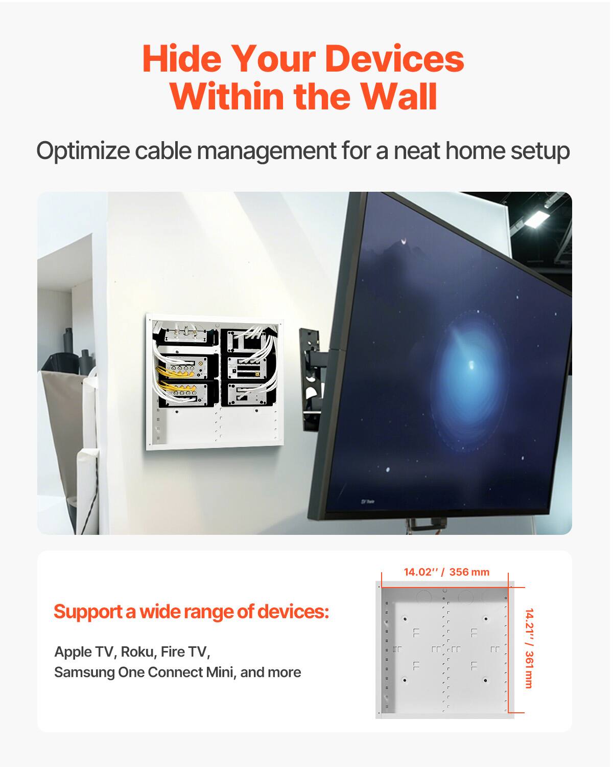 Hide Your Devices Within the Wall  
Optimize cable management for a neat home setup  

Support a wide range of devices:  
Apple TV, Roku, Fire TV, Samsung One Connect Mini, and more  

14.02" / 356 mm  
14.21" / 361 mm
