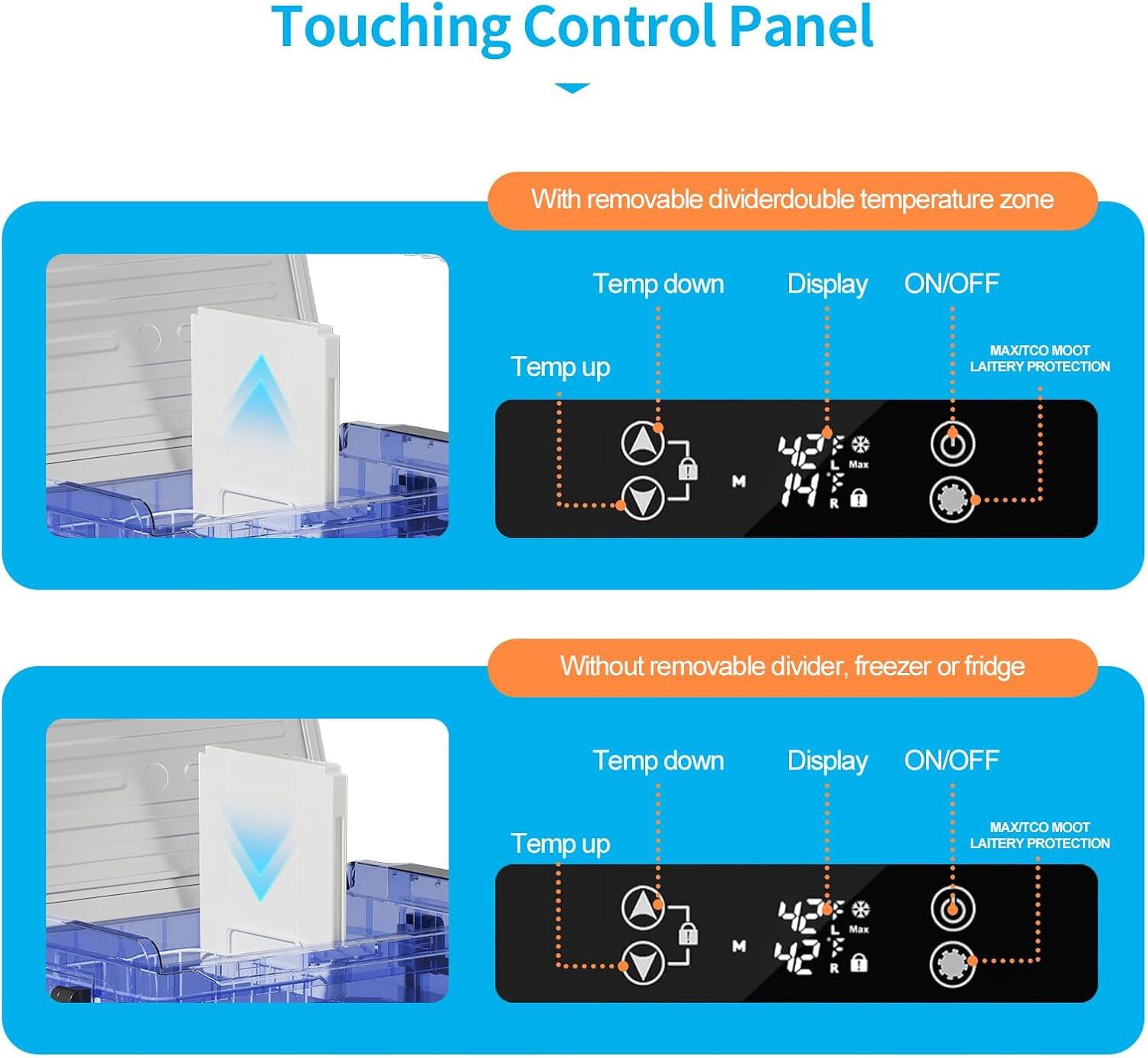 Touching Control Panel

With removable divider: double temperature zone
- Temp down
- Temp up
- Display
- ON/OFF
- MAX/TCO
- MOOT
- LAITERY PROTECTION

Without removable divider, freezer or fridge
- Temp down
- Temp up
- Display
- ON/OFF
- MAX/TCO
- MOOT
- LAITERY PROTECTION