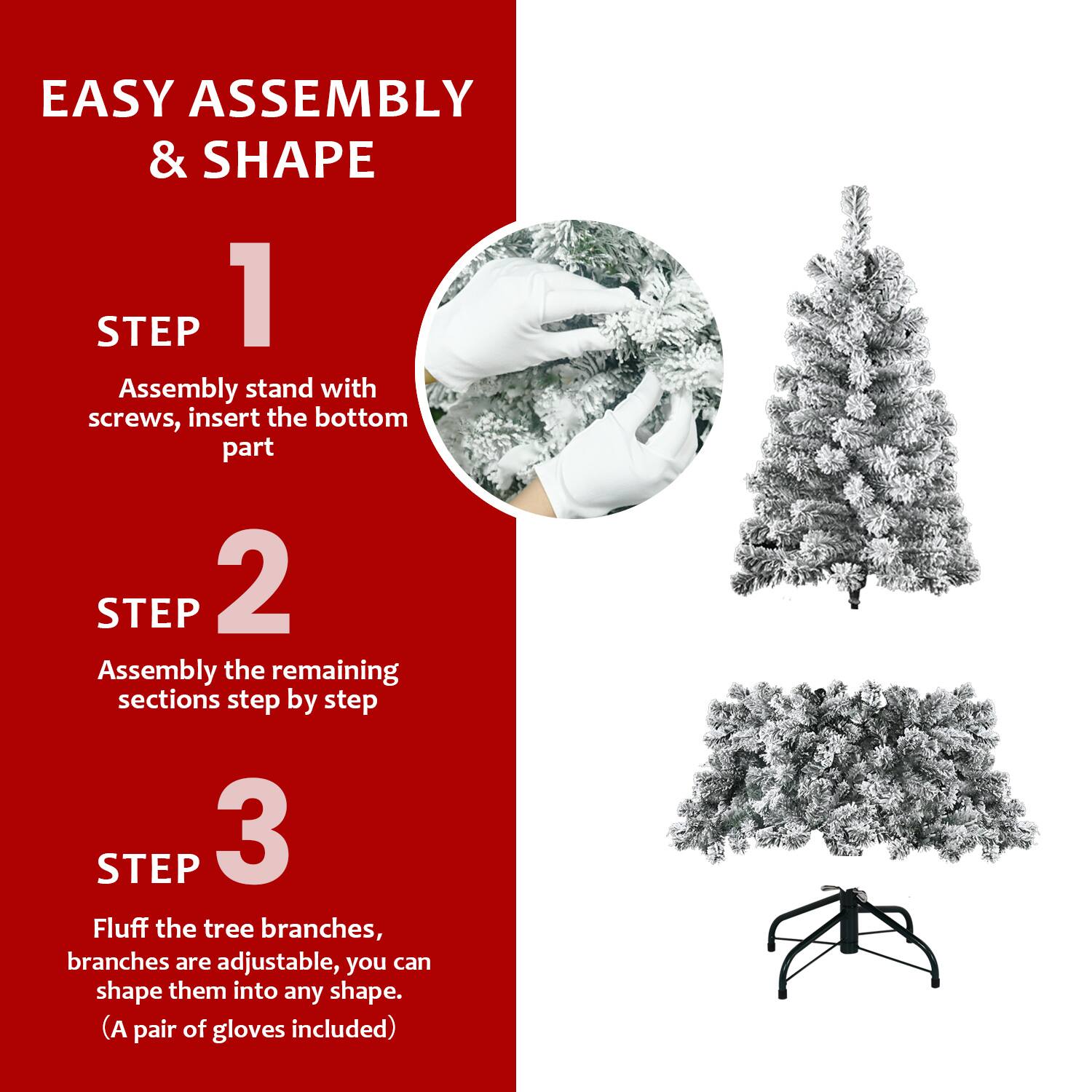 EASY ASSEMBLY & SHAPE

STEP 1  
Assembly stand with screws, insert the bottom part

STEP 2  
Assembly the remaining sections step by step

STEP 3  
Fluff the tree branches, branches are adjustable, you can shape them into any shape.  
(A pair of gloves included)