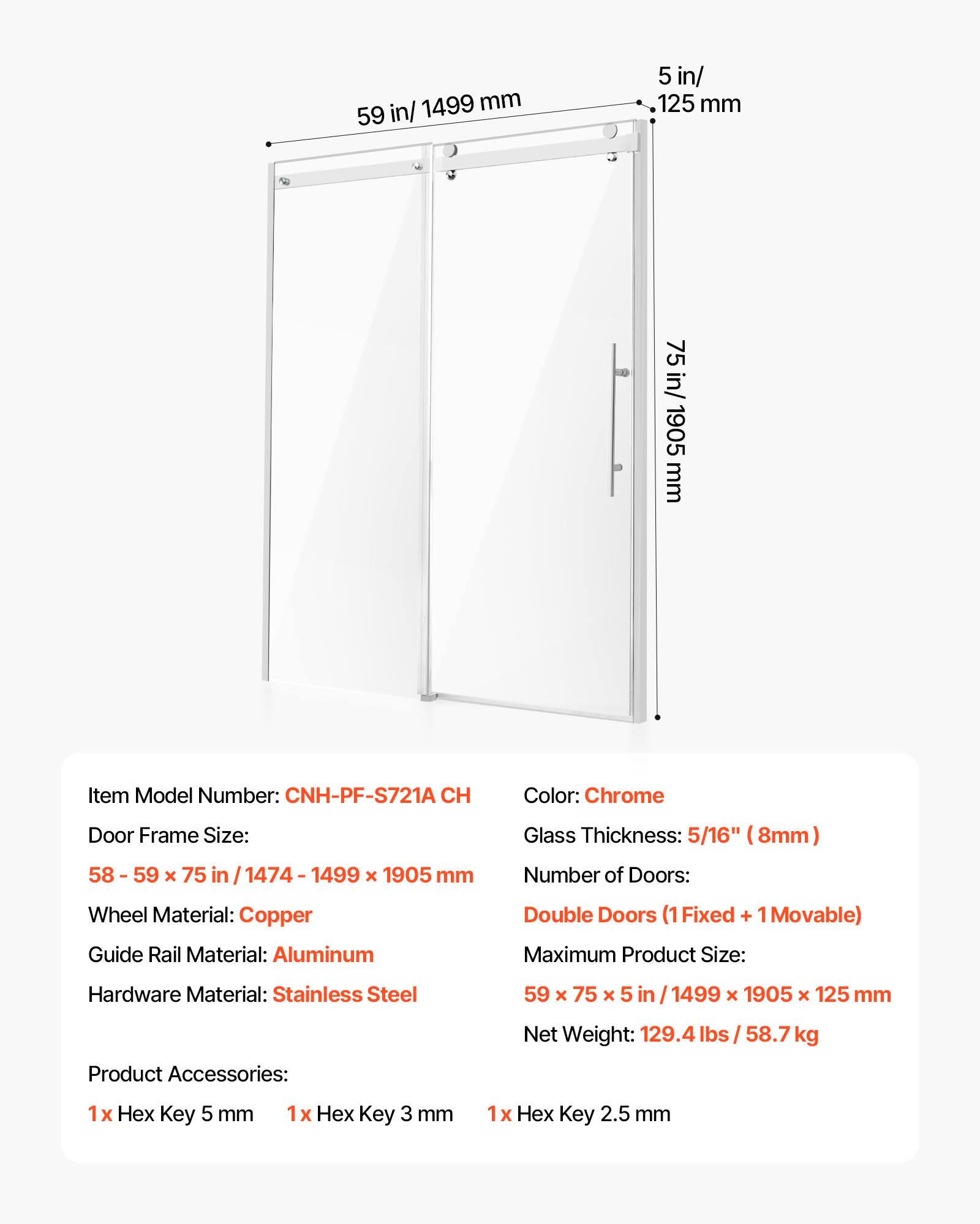 1499 mm 59 in/ 5 in/ 125 mm 75 in/ 1905 mm

Item Model Number: CNH-PF-S721A CH

Color: Chrome

Door Frame Size: 58 - 59 x 75 in / 1474 - 1499 x 1905 mm

Glass Thickness: 5/16" (8mm)

Number of Doors: Double Doors (1 Fixed + 1 Movable)

Wheel Material: Copper

Guide Rail Material: Aluminum

Hardware Material: Stainless Steel

Maximum Product Size: 59 x 75 x 5 in / 1499 x 1905 x 125 mm

Product Accessories: 1 x Hex Key 5 mm, 1 x Hex Key 3 mm, 1 x Hex Key 2.5 mm

Net Weight: 129.4 lbs / 58.7 kg