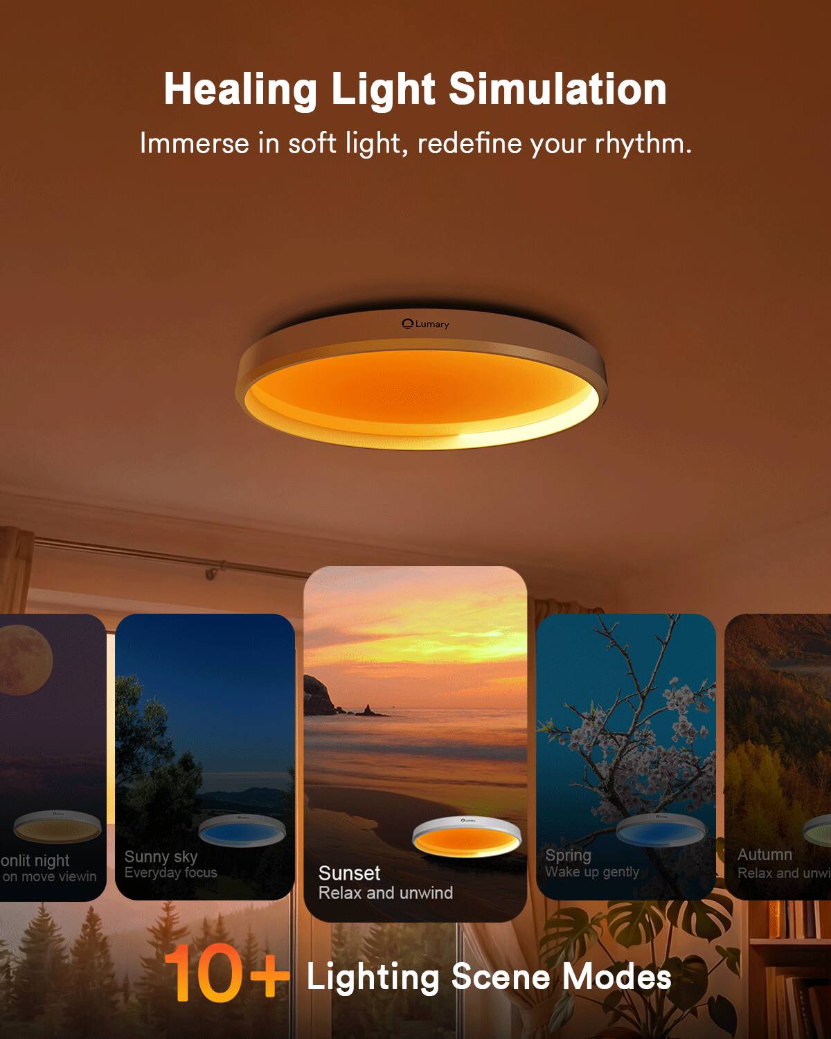 Healing Light Simulation  
Immerse in soft light, redefine your rhythm.  

Lumary  

10+ Lighting Scene Modes  

- onlit night  
- Sunny sky  
- Everyday focus  
- Sunset  
- Relax and unwind  
- Spring  
- Wake up gently  
- Autumn  
- Relax and unwind