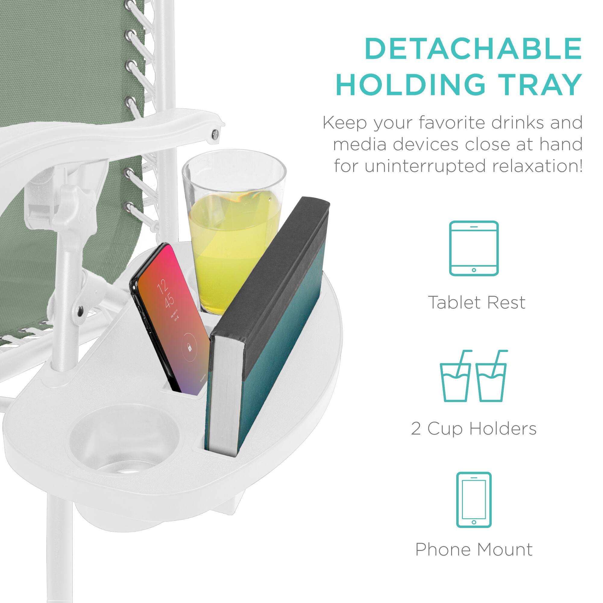 DETACHABLE HOLDING TRAY  
Keep your favorite drinks and media devices close at hand for uninterrupted relaxation!  

- Tablet Rest  
- 2 Cup Holders  
- Phone Mount