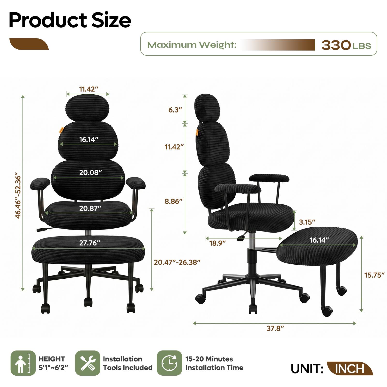 Product Size  
Maximum Weight: 330 LBS  
11.42"  
6.3"  
46.46"-52.36"  
16.14"  
20.08"  
20.87"  
27.76"  
11.42"  
8.86"  
18.9"  
3.15"  
16.14"  
20.47"-26.38"  
15.75"  
37.8"  
HEIGHT 5'1"~6'2"  
Installation Tools Included  
15-20 Minutes Installation Time  
UNIT: INCH