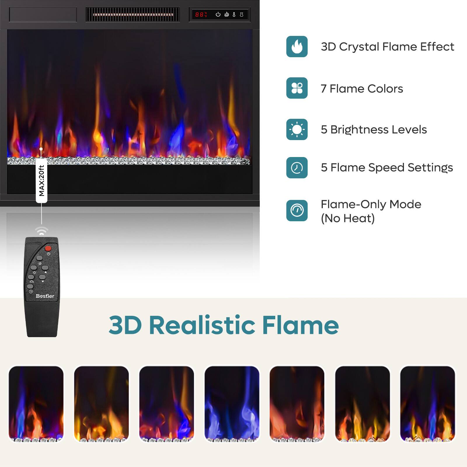 88% 5 3D Crystal Flame Effect  
7 Flame Colors  
5 Brightness Levels  
MAX: 20ft  
5 Flame Speed Settings  
Flame-Only Mode (No Heat)  
3D Realistic Flame
