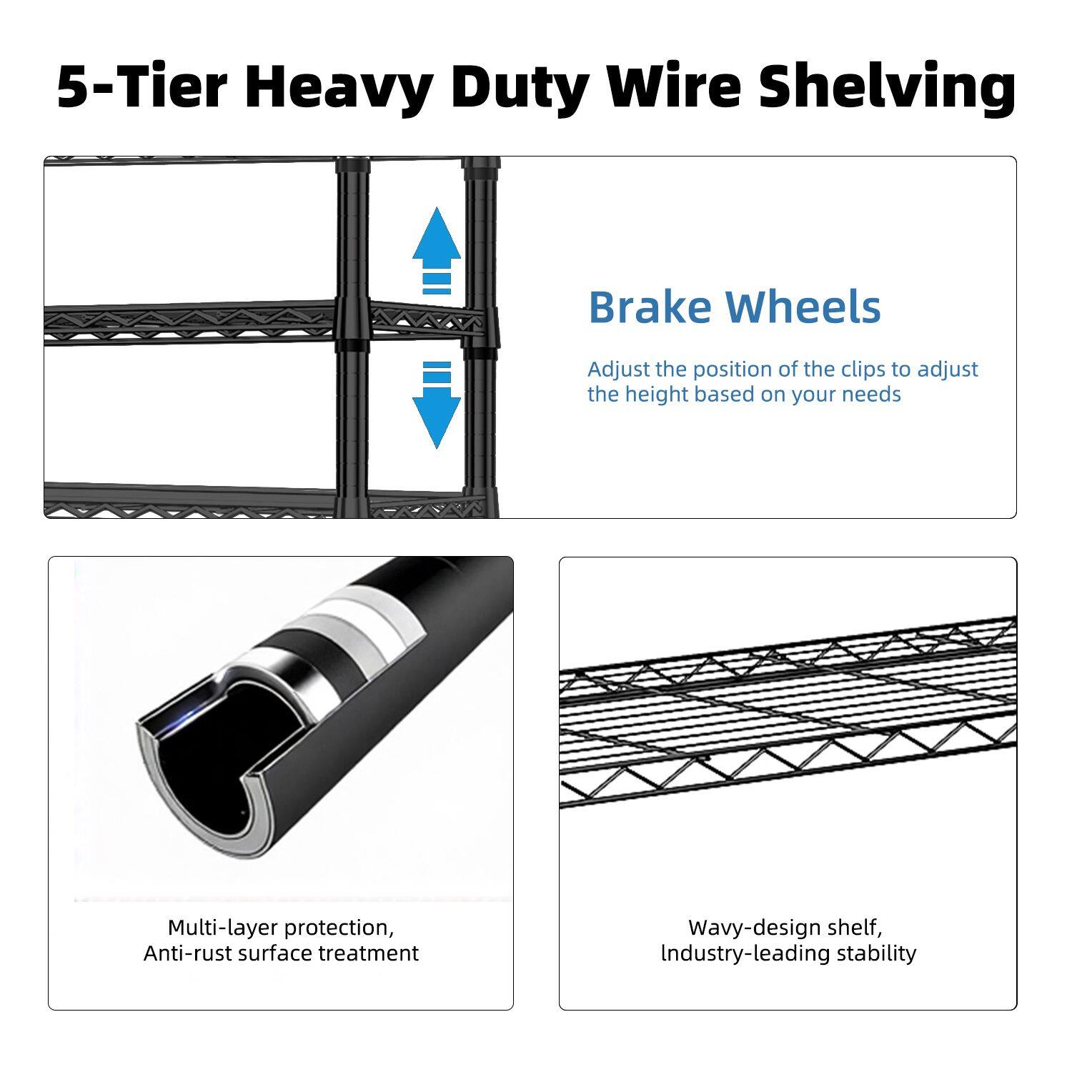5-Tier Heavy Duty Wire Shelving

Brake Wheels
Adjust the position of the clips to adjust the height based on your needs

Multi-layer protection, Anti-rust surface treatment

Wavy-design shelf, Industry-leading stability