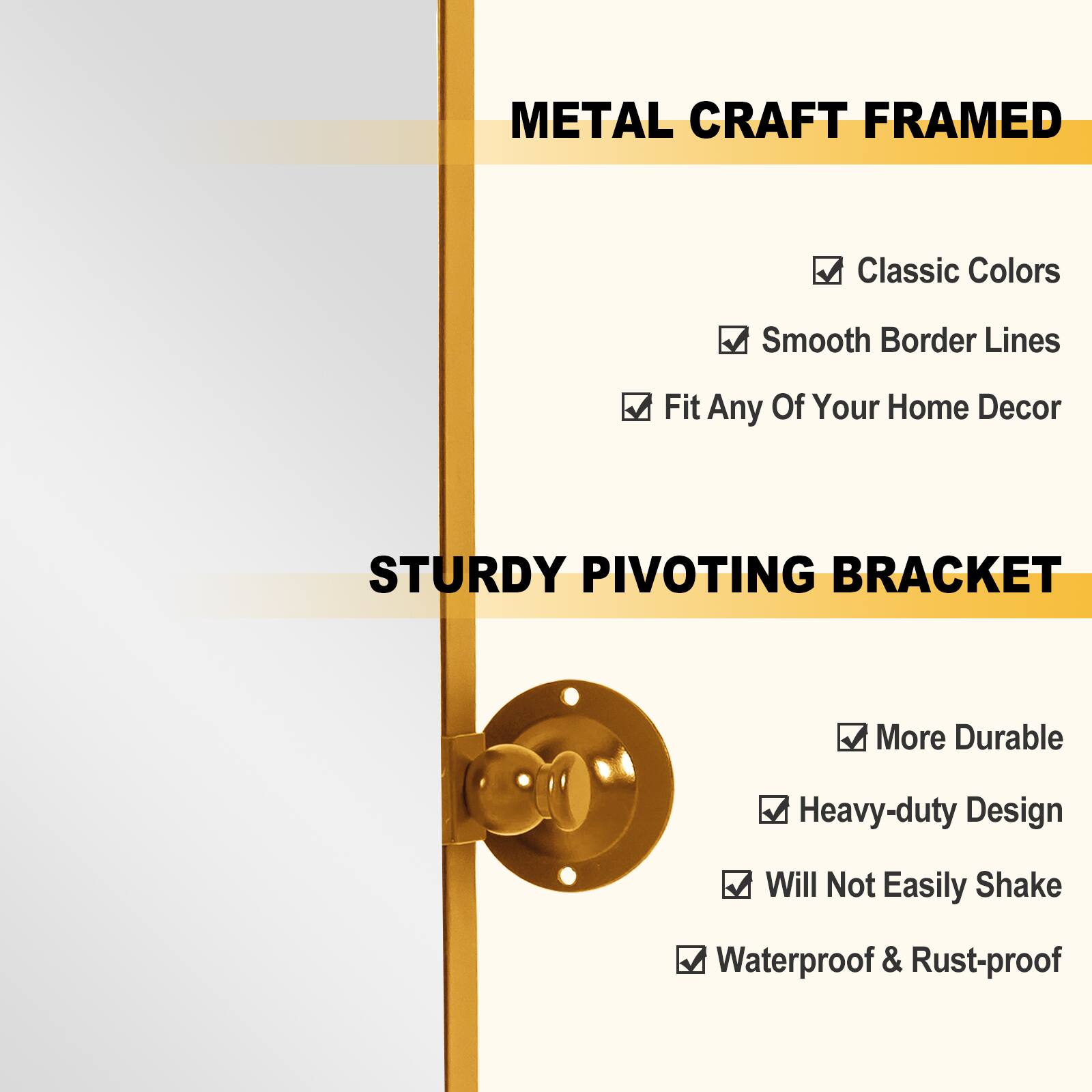 METAL CRAFT FRAMED  
- Classic Colors  
- Smooth Border Lines  
- Fit Any Of Your Home Decor  

STURDY PIVOTING BRACKET  
- More Durable  
- Heavy-duty Design  
- Will Not Easily Shake  
- Waterproof & Rust-proof