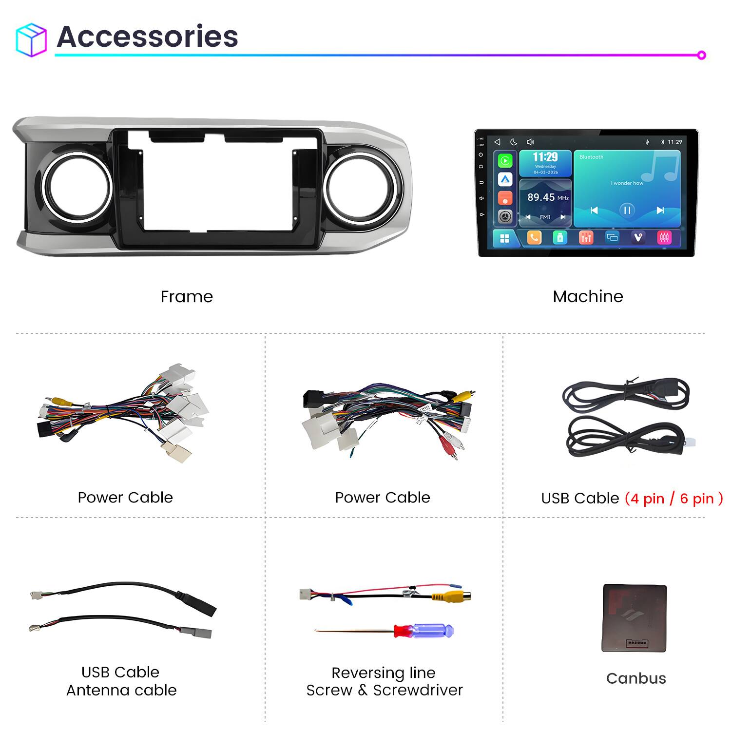 Accessories

11:29 Welnessy 04-03-2026
Bluetooth
1
11:29
C
I wonder how
89.45 Mritz

FM1
Frame
Machine
Power Cable
Power Cable
USB Cable (4 pin / 6 pin)
USB Cable Antenna cable
Reversing line Screw & Screwdriver
Canbus