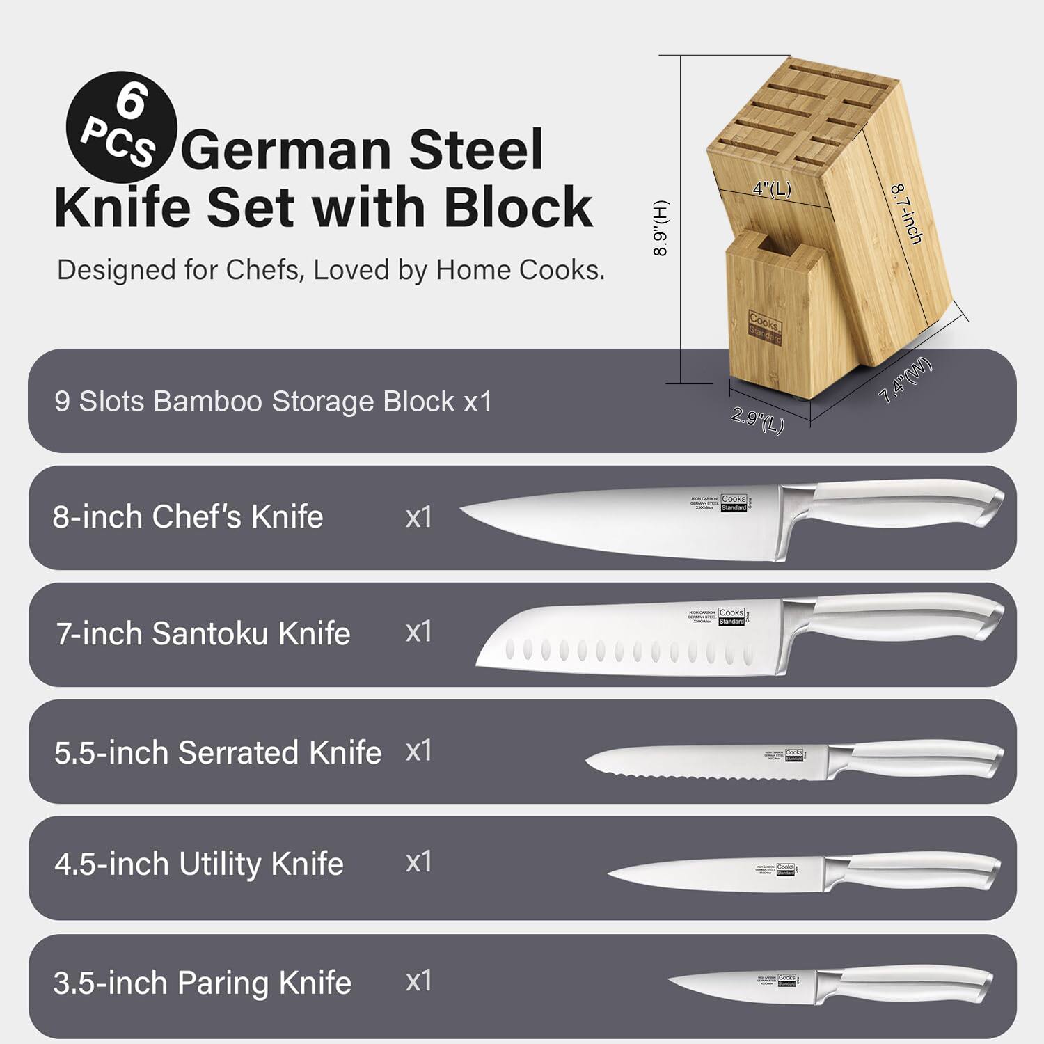 6 PCS German Steel Knife Set with Block Designed for Chefs, Loved by Home Cooks.  
9 Slots Bamboo Storage Block x1  
(H) 8.4" (L) 2.9" (W) 7.4"  
8-inch Chef's Knife x1  
7-inch Santoku Knife x1  
5.5-inch Serrated Knife x1  
4.5-inch Utility Knife x1  
3.5-inch Paring Knife x1