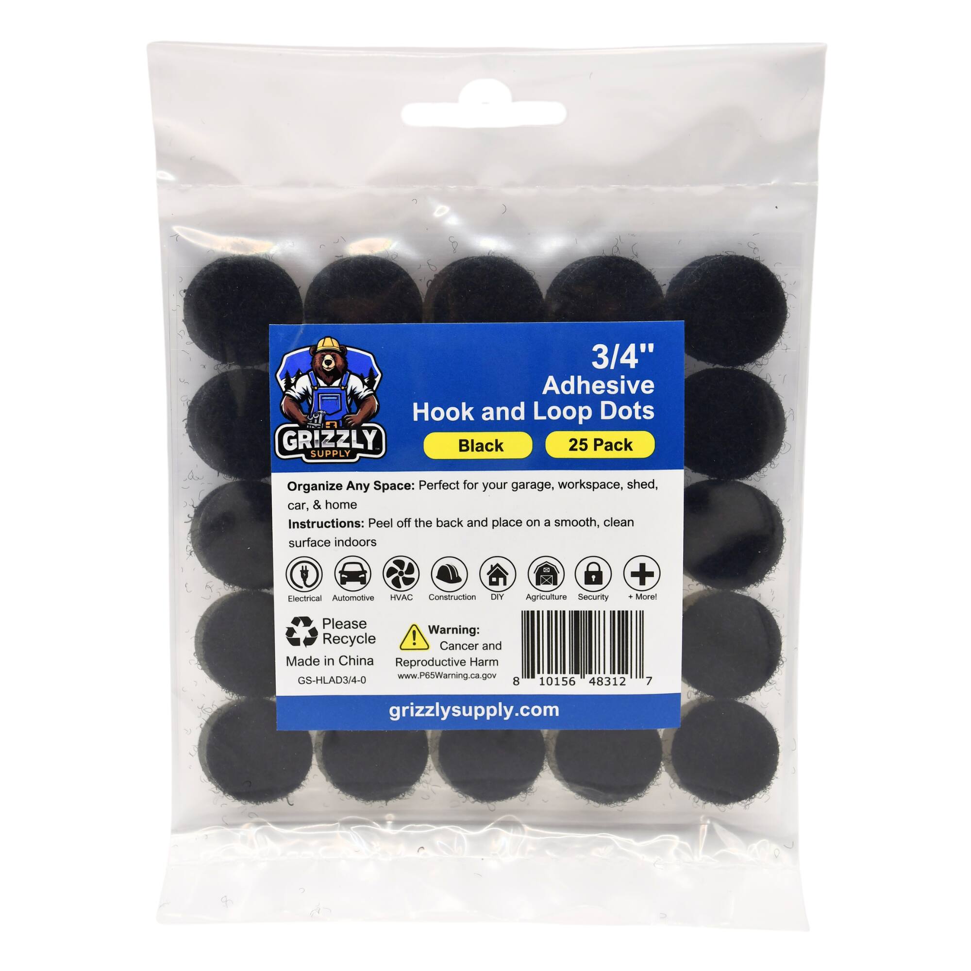 3/4" Adhesive Hook and Loop Dots GRIZZLY Black 25 Pack SUPPLY
Organize Any Space: Perfect for your garage, workspace, shed, car, & home
Instructions: Peel off the back and place on a smooth, clean surface indoors
+ Dectrical Automotive HVAC Construction DIY Agriculture Security Morel
Please Recycle
Warning: Cancer and Reproductive Harm
Made in China
GS-HLAD3/4-0
www.P65Warning.ca.gov
8 10156 48312 7
grizzlysupply.com
