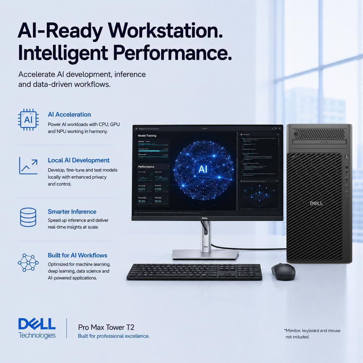 AI-Ready Workstation. Intelligent Performance.  
Accelerate AI development, inference and data-driven workflows.

AI Acceleration  
Power AI workloads with CPU, GPU and NPU working in harmony.

Local AI Development  
Develop, fine-tune and test models locally with enhanced privacy and control.

Smarter Inference  
Speed up inference and deliver real-time insights at scale.

Built for AI Workflows  
Optimized for machine learning, deep learning, data science and AI-powered applications.

DELL Technologies  
Pro Max Tower T2  
Built for professional excellence.  
*Monitor, keyboard and mouse not included.