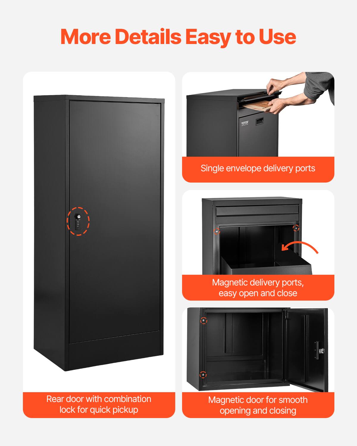 More Details Easy to Use

VEVOR

Single envelope delivery ports

Magnetic delivery ports, easy open and close

Rear door with combination lock for quick pickup

Magnetic door for smooth opening and closing