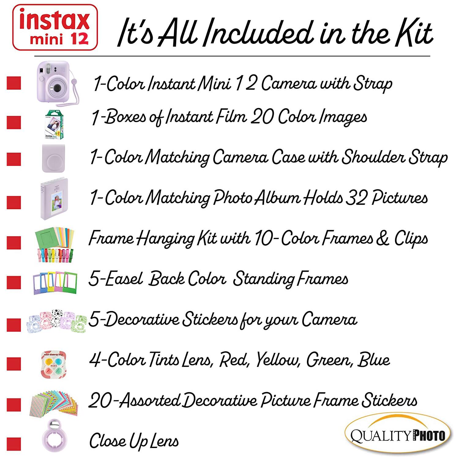 instax mini 12  
It's All Included in the Kit  

1-Color Instant Mini 12 Camera with Strap  
1-Boxes of Instant Film 20 Color Images  
1-Color Matching Camera Case with Shoulder Strap  
1-Color Matching Photo Album Holds 32 Pictures  
Frame Hanging Kit with 10-Color Frames & Clips  
5-Easel Back Color Standing Frames  
5-Decorative Stickers for your Camera  
4-Color Tints Lens, Red, Yellow, Green, Blue  
20-Assorted Decorative Picture Frame Stickers  
Close Up Lens  

QUALITY PHOTO