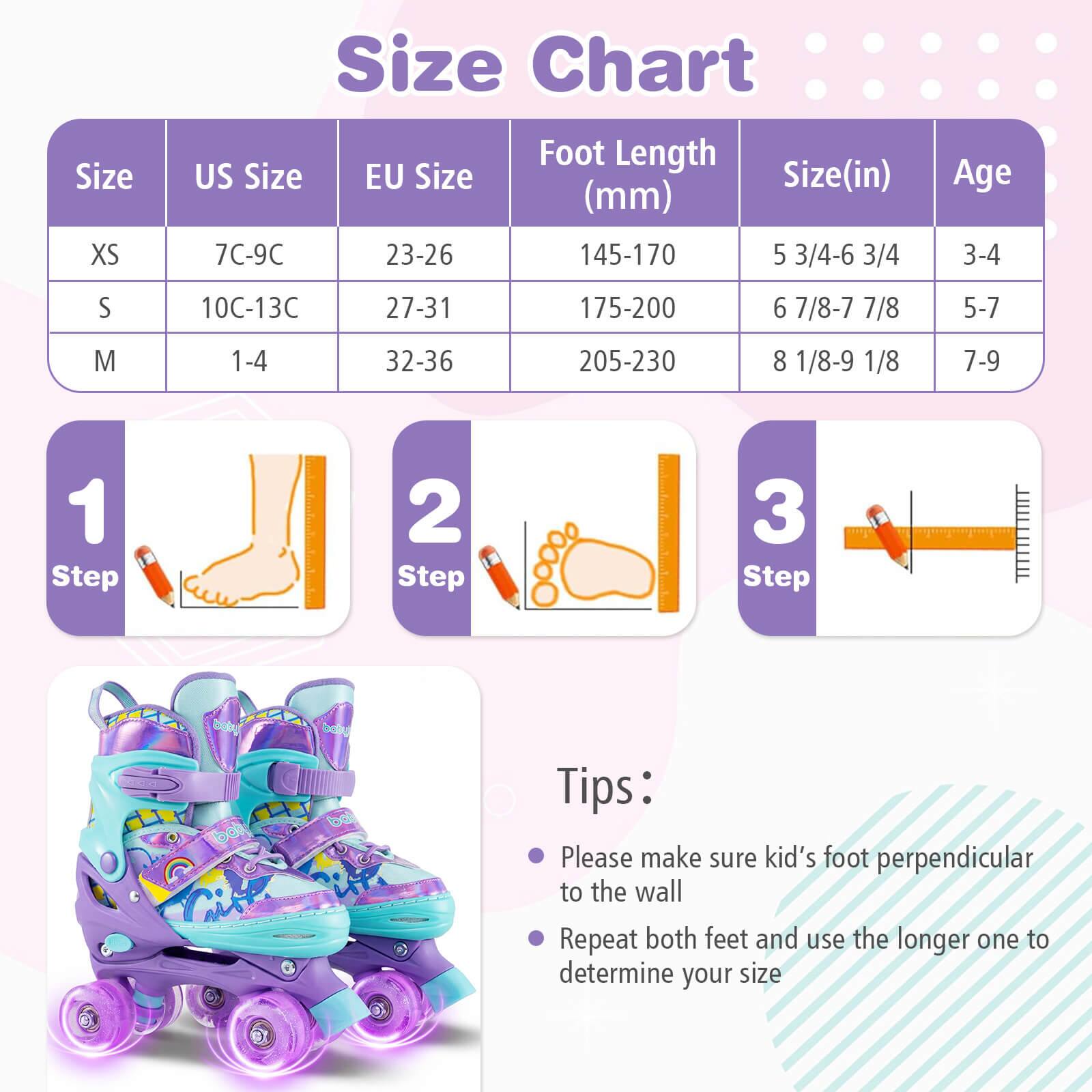 Size Chart

| Size | US Size | EU Size | Foot Length (mm) | Size (in) | Age |
|------|---------|---------|----------------|----------|-----|
| XS   | 7C-9C   | 23-26   | 145-170         | 5 3/4-6 3/4 | 3-4 |
| S    | 10C-13C | 27-31   | 175-200         | 6 7/8-7 7/8 | 5-7 |
| M    | 1-4    | 32-36   | 205-230         | 8 1/8-9 1/8 | 7-9 |

Steps:
1. Step 1
2. Step 2
3. Step 3

Tips:
- Please make sure kid's foot perpendicular to the wall
- Repeat both feet and use the longer one to determine your size
