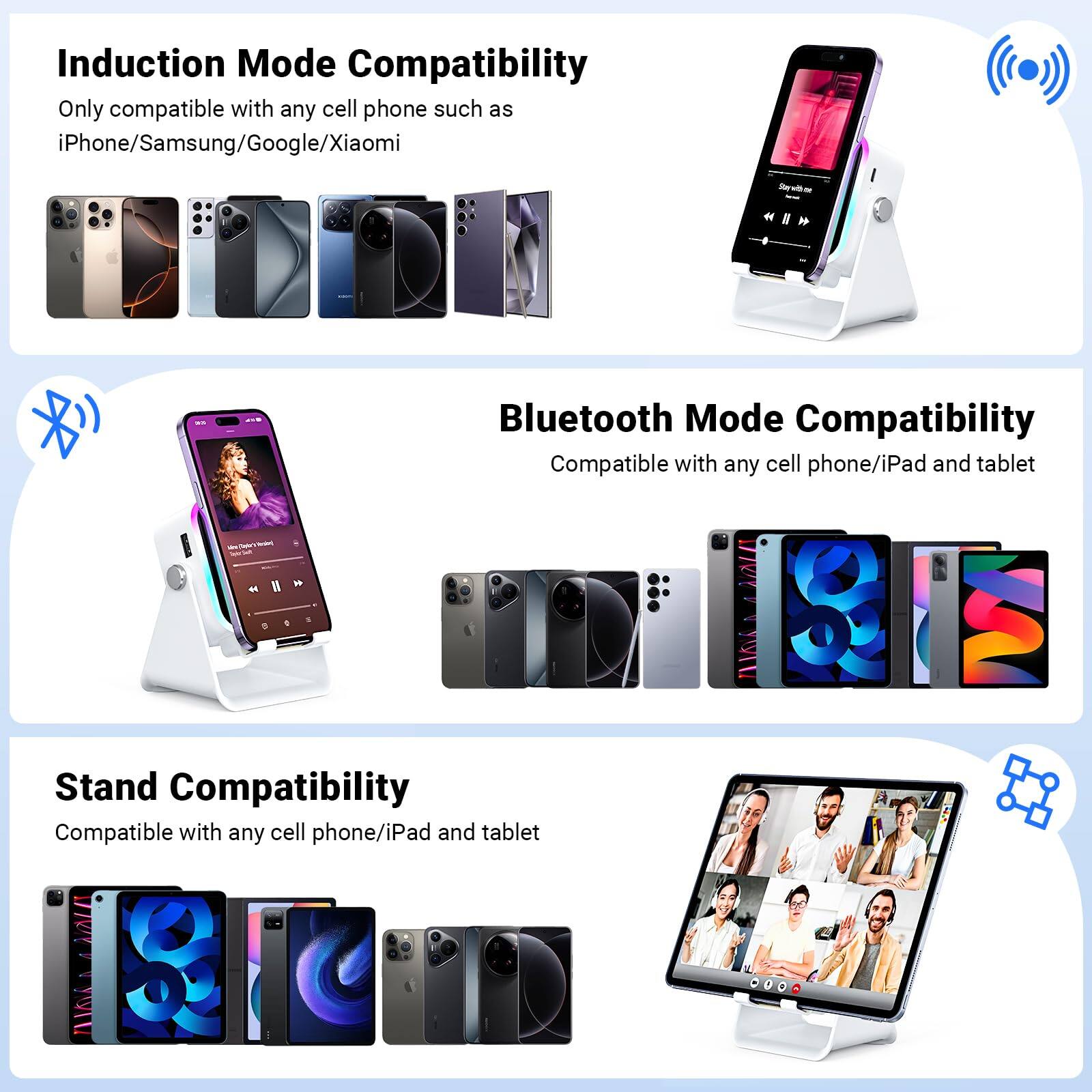 Induction Mode Compatibility  
Only compatible with any cell phone such as iPhone/Samsung/Google/Xiaomi  

Bluetooth Mode Compatibility  
Compatible with any cell phone/iPad and tablet  

Stand Compatibility  
Compatible with any cell phone/iPad and tablet