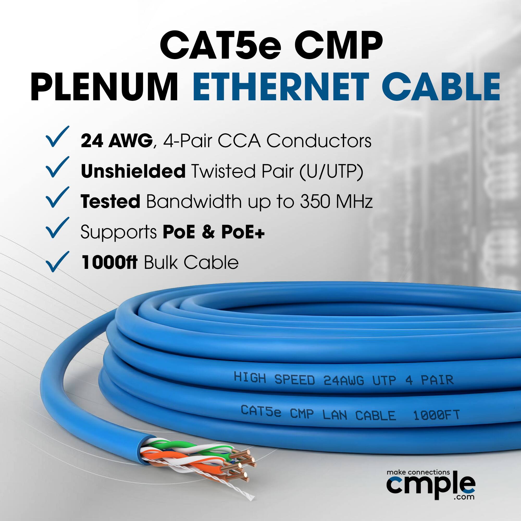 CAT5e CMP Plenum Ethernet Cable  
24 AWG, 4-Pair CCA Conductors  
Unshielded Twisted Pair (U/UTP)  
Tested Bandwidth up to 350 MHz  
Supports PoE & PoE+  
1000ft Bulk Cable  

High Speed 24AWG UTP 4 Pair  
CAT5e CMP LAN Cable 1000FT  

make connections cmple.com