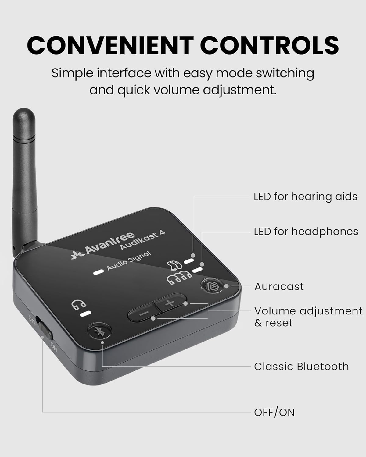 CONVENIENT CONTROLS  
Simple interface with easy mode switching and quick volume adjustment.

- LED for hearing aids
- LED for headphones
- Auracast
- Volume adjustment & reset
- Classic Bluetooth
- OFF/ON