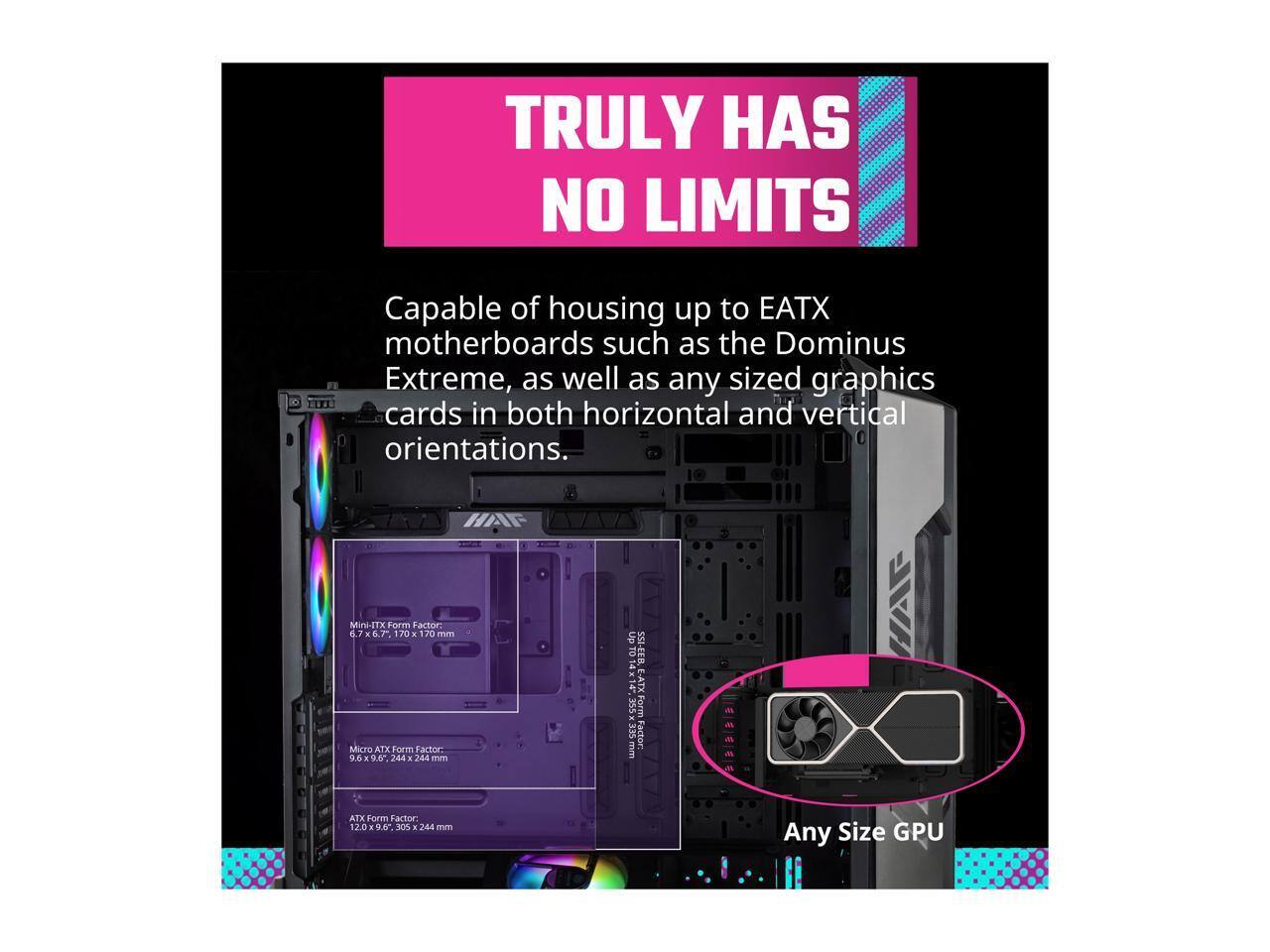 TRULY HAS NO LIMITS

Capable of housing up to EATX motherboards such as the Dominus Extreme, as well as any sized graphics cards in both horizontal and vertical orientations.

Mini-ITX Form Factor: 6.7" x 7.1" x 170 mm
Micro ATX Form Factor: 9.6" x 9.6" x 244 mm
SSI-EATX Form Factor: 12.0" x 9.6" x 305 mm
Any Size GPU