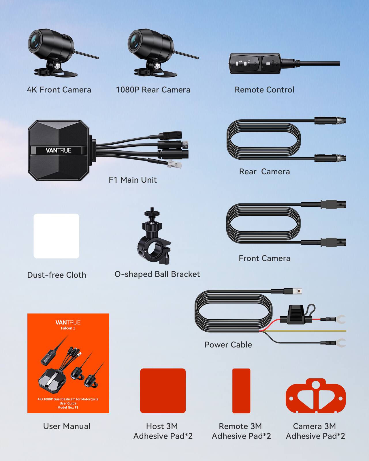 4K Front Camera  
1080P Rear Camera  
Remote Control  
VANTRUE F1 Main Unit  
Rear Camera  
Front Camera  
Dust-free Cloth  
O-shaped Ball Bracket  
Power Cable  
User Manual  
Host 3M Adhesive Pad*2  
Remote 3M Adhesive Pad*2  
Camera 3M Adhesive Pad*2