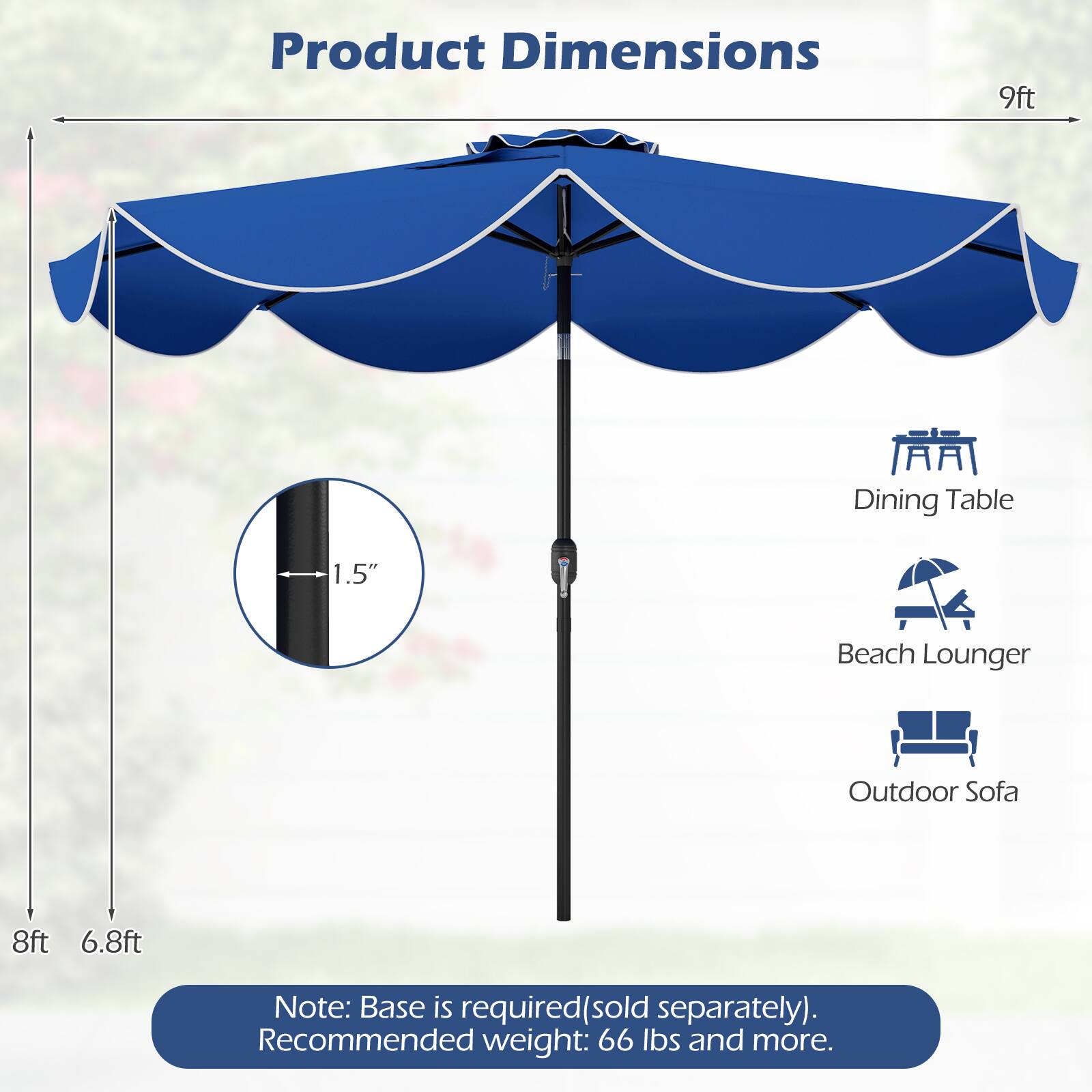 Product Dimensions:  
9ft Dining Table, 1.5" Beach Lounger, Outdoor Sofa  
8ft, 6.8ft  

Note: Base is required (sold separately).  
Recommended weight: 66 lbs and more.