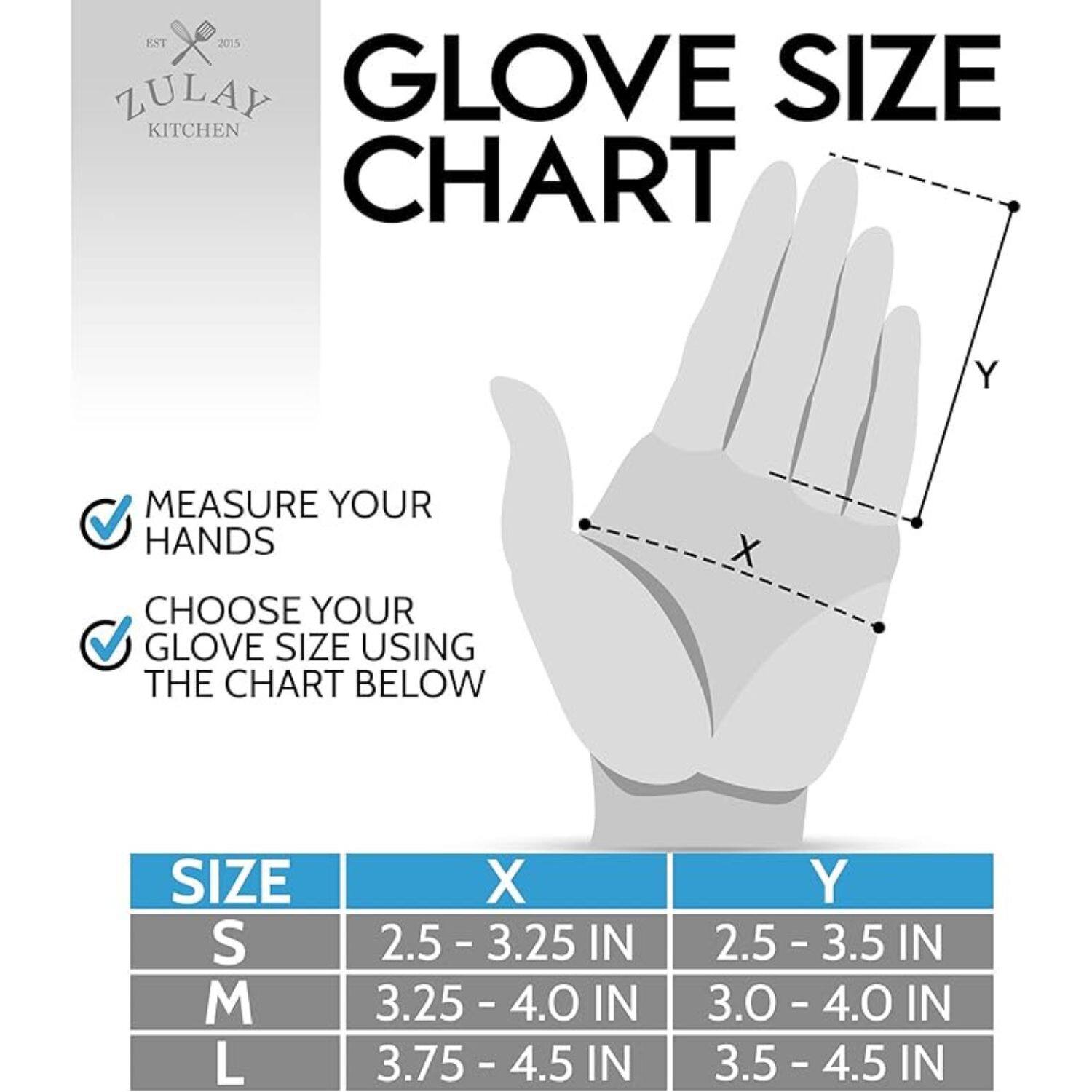 EST 2015 ZULAY KITCHEN

GLOVE SIZE CHART

MEASURE YOUR HANDS

CHOOSE YOUR GLOVE SIZE USING THE CHART BELOW

| SIZE | X       | Y       |
|------|---------|---------|
| S    | 2.5 - 3.25 IN | 2.5 - 3.5 IN |
| M    | 3.25 - 4.0 IN | 3.0 - 4.0 IN |
| L    | 3.75 - 4.5 IN | 3.5 - 4.5 IN |