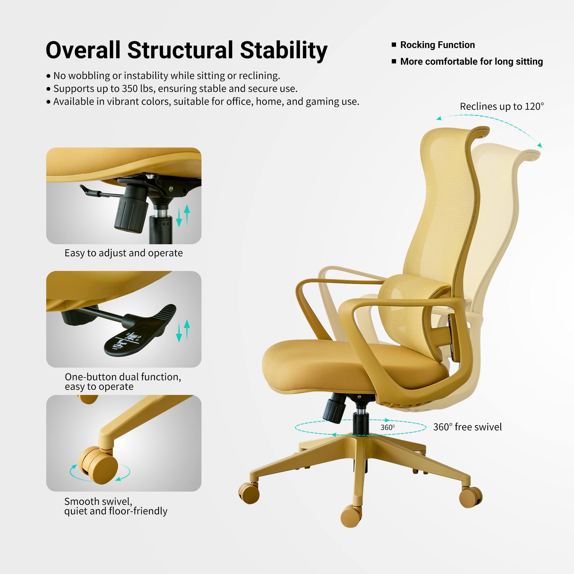 Overall Structural Stability  
No wobbling or instability while sitting or reclining.  
Supports up to 350 lbs, ensuring stable and secure use.  
Available in vibrant colors, suitable for office, home, and gaming use.  

Rocking Function  
More comfortable for long sitting  
Reclines up to 120°  

Easy to adjust and operate  
One-button dual function, easy to operate  
360° free swivel  
Smooth swivel, quiet and floor-friendly
