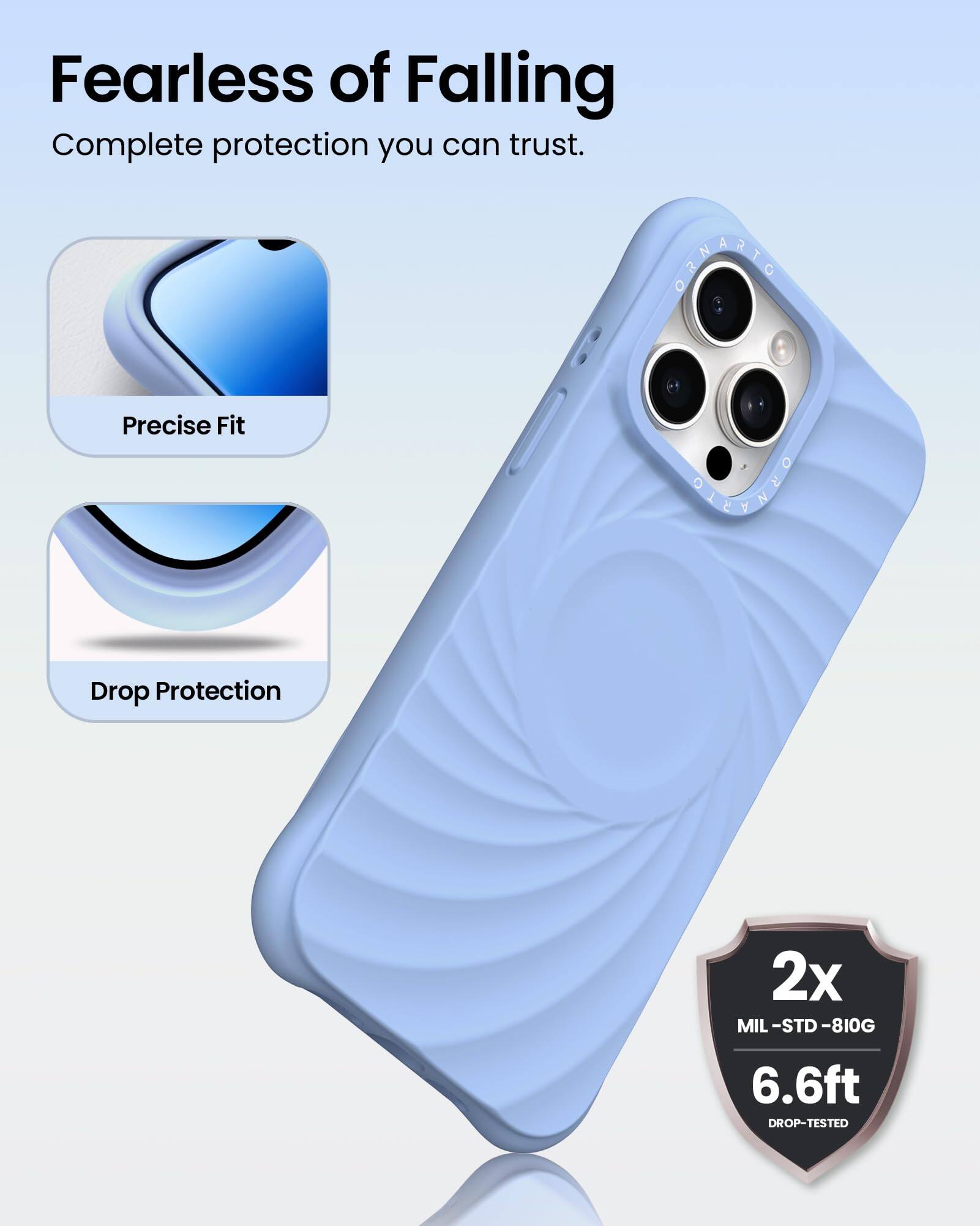 Fearless of Falling  
Complete protection you can trust.  

Precise Fit  
Drop Protection  

2x MIL-STD-810G  
6.6ft DROP-TESTED