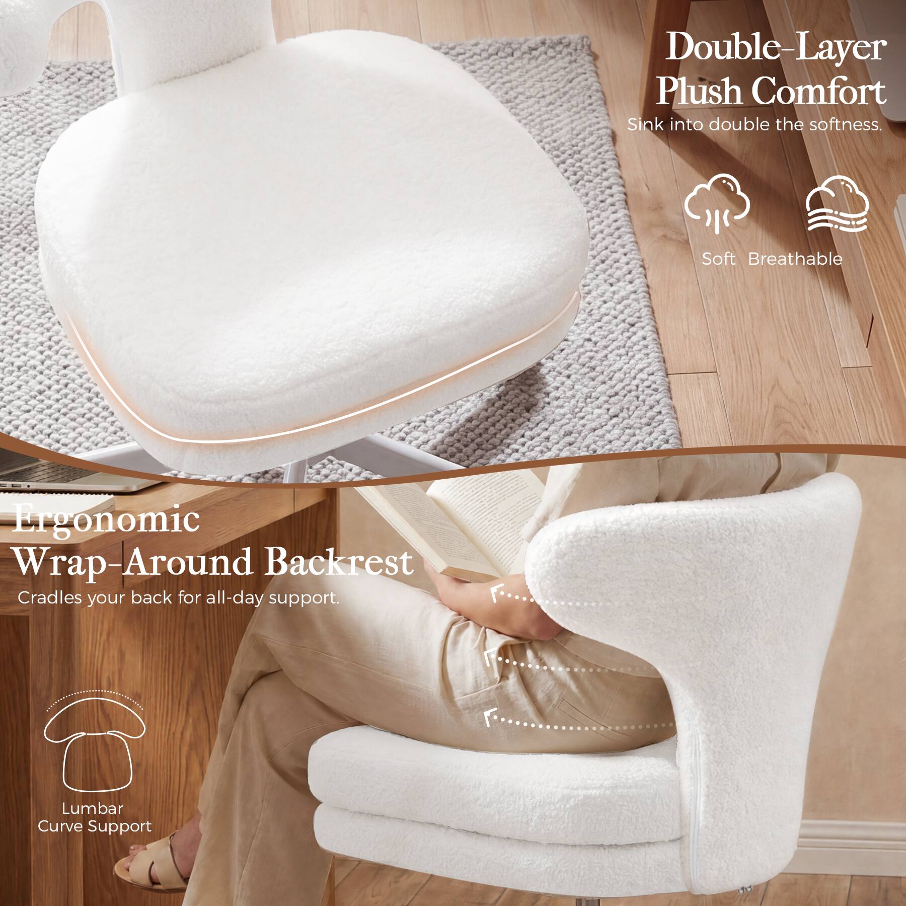 Double-Layer Plush Comfort  
Sink into double the softness.  
Soft Breathable  

Ergonomic Wrap-Around Backrest  
Cradles your back for all-day support.  
Lumbar Curve Support