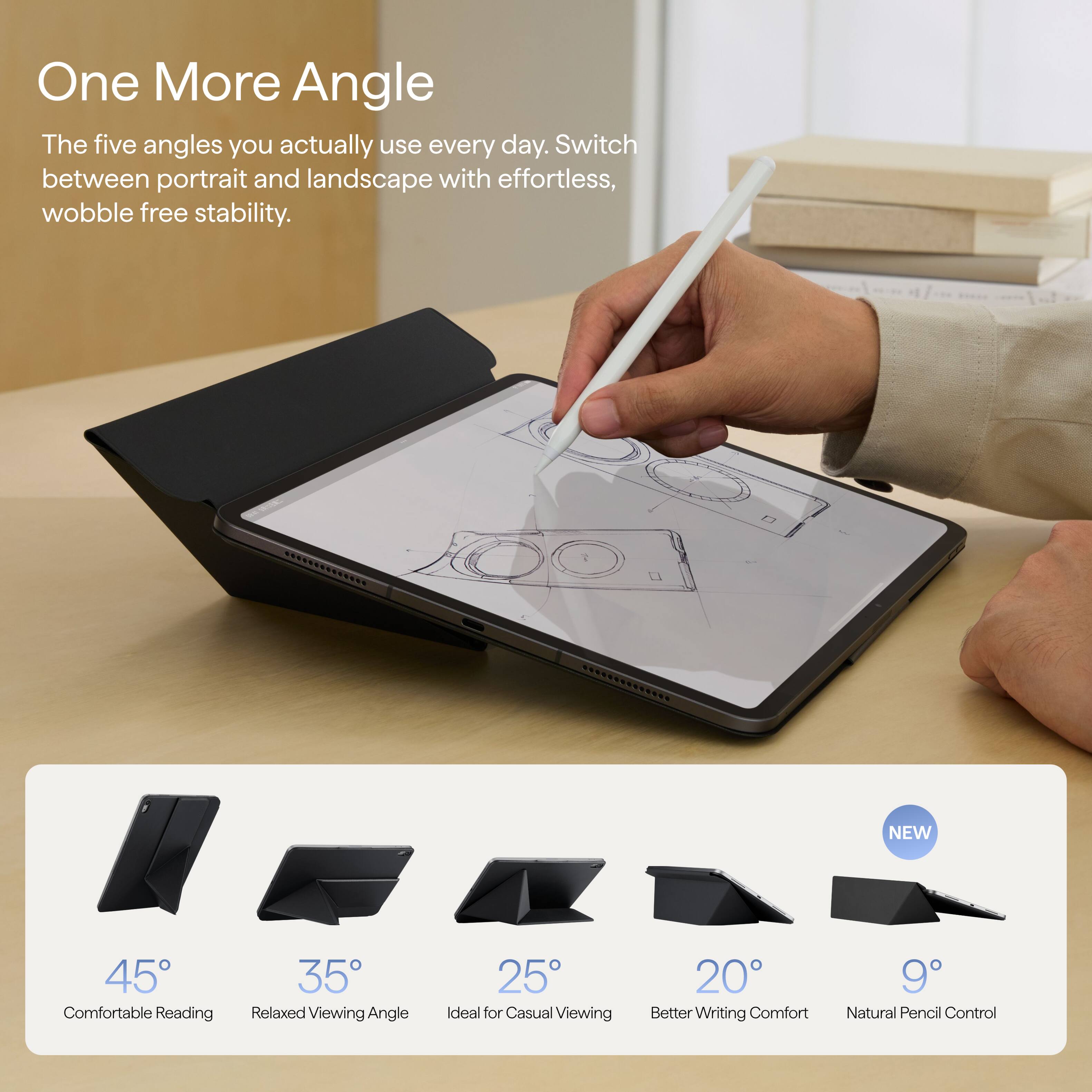 One More Angle  
The five angles you actually use every day. Switch between portrait and landscape with effortless, wobble free stability.

NEW  
45° Comfortable Reading  
35° Relaxed Viewing Angle  
25° Ideal for Casual Viewing  
20° Better Writing Comfort  
9° Natural Pencil Control