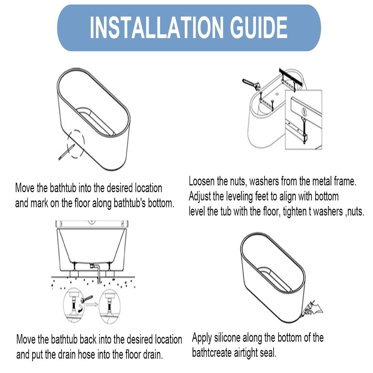 INSTALLATION GUIDE

1. Loosen the nuts, washers from the metal frame.
2. Move the bathtub into the desired location and mark on the floor along bathtub's bottom.
3. Adjust the leveling feet to align with bottom and level the tub with the floor, tighten washers, nuts.
4. Move the bathtub back into the desired location and put the drain hose into the floor drain.
5. Apply silicone along the bottom of the bathtub to create an airtight seal.