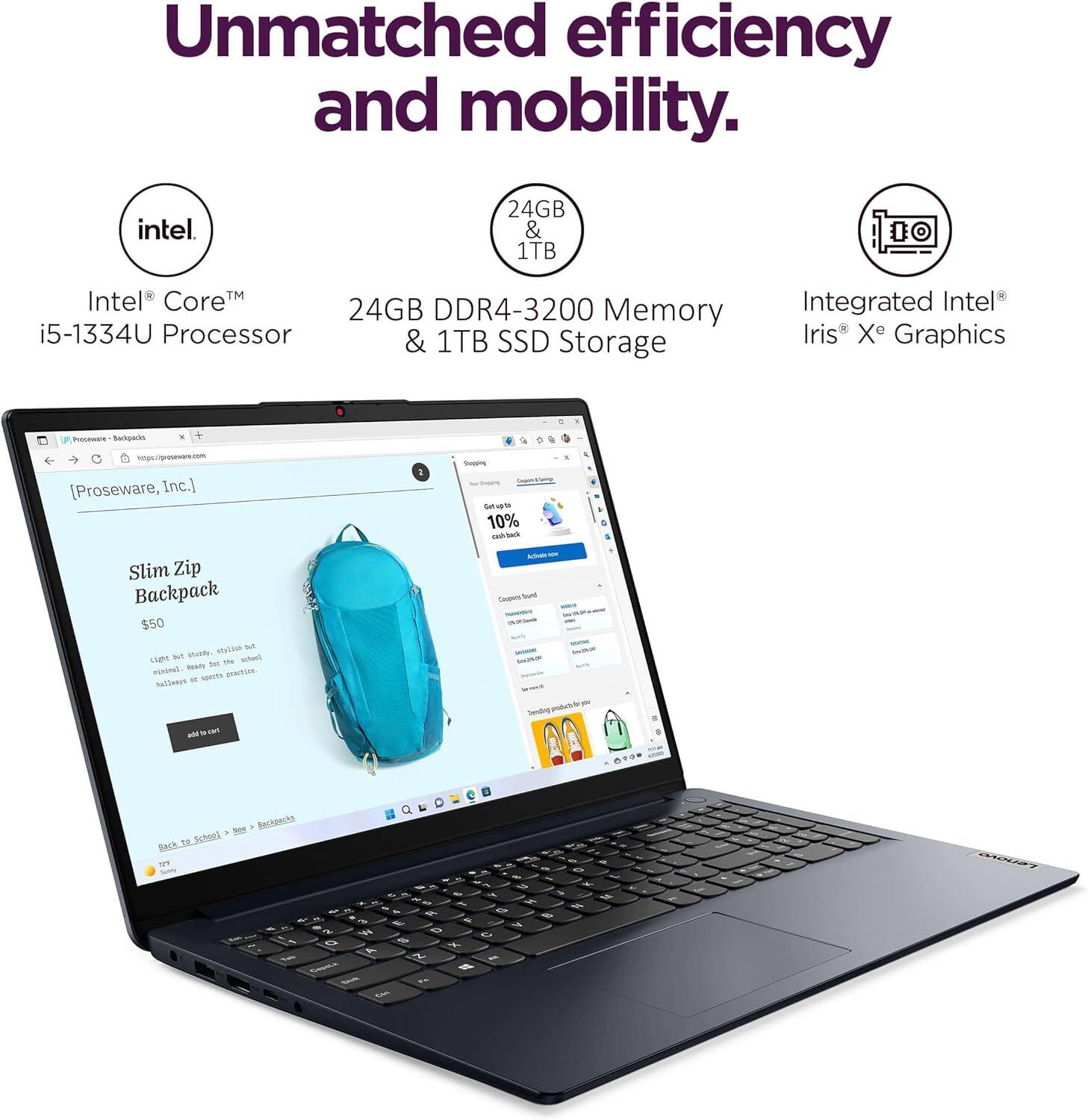 Unmatched efficiency and mobility.

Intel® Core™ i5-1334U Processor  
24GB DDR4-3200 Memory & 1TB SSD Storage  
Integrated Intel® Iris® Xe Graphics  

Slim Zip Backpack  
$50  
Light but sturdy, this backpack is ideal for school or office use.  

[Proseware, Inc.]  
Get up to 10% cash back  

Back to School > Bags > Backpacks