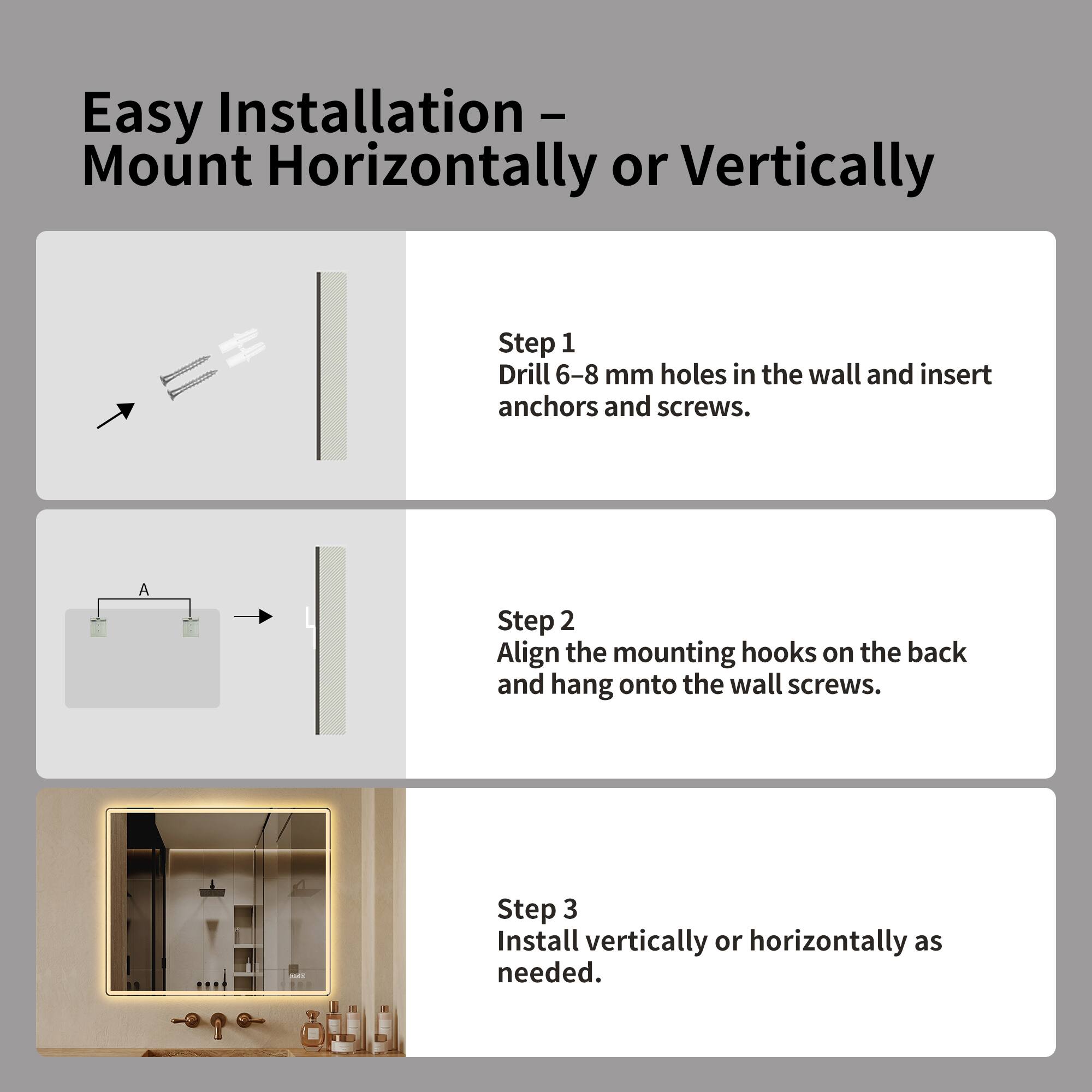 Easy Installation - Mount Horizontally or Vertically

Step 1: Drill 6-8 mm holes in the wall and insert anchors and screws.

Step 2: Align the mounting hooks on the back and hang onto the wall screws.

Step 3: Install vertically or horizontally as needed.