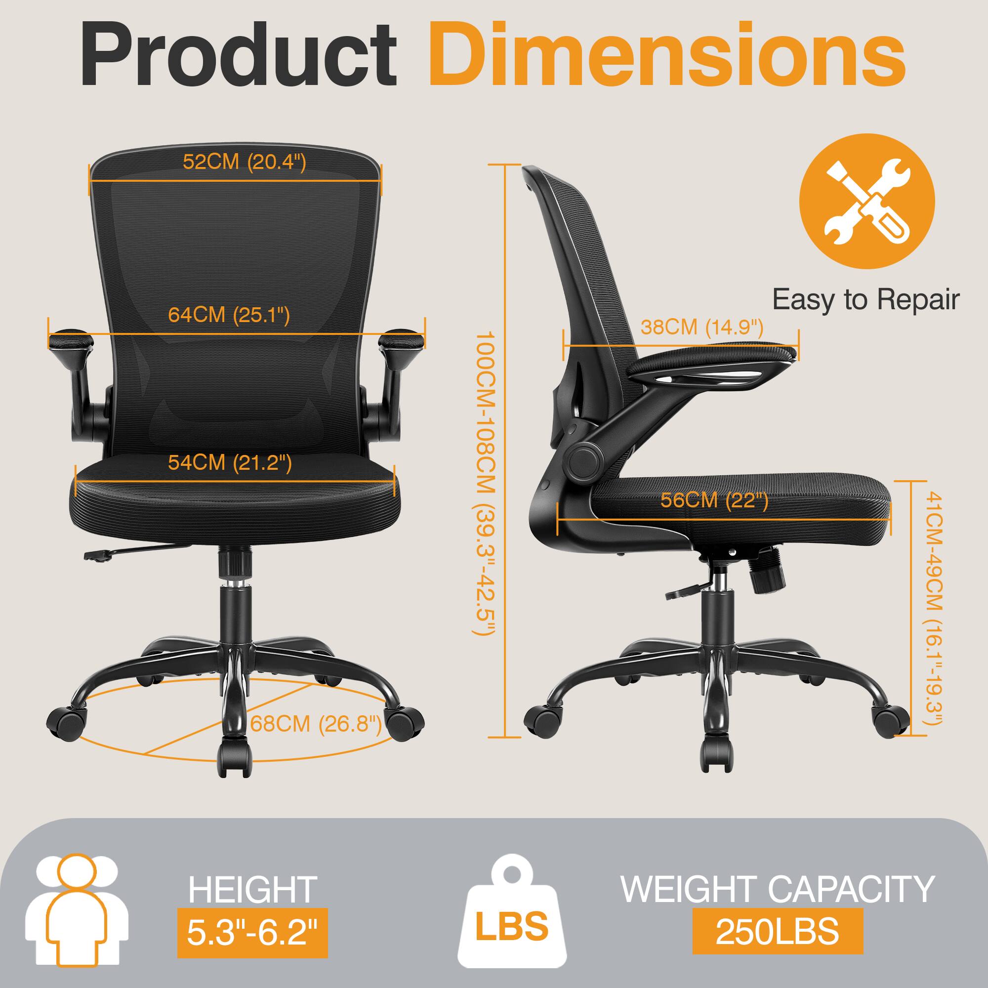 Product Dimensions  
- 52CM (20.4")  
- 64CM (25.1")  
- 54CM (21.2")  
- 68CM (26.8")  
- 100CM-108CM (39.3"-42.5")  

Easy to Repair  
- 38CM (14.9")  
- 56CM (22")  
- 41CM-49CM (16.1"-19.3")  

HEIGHT: 5.3"-6.2"  
WEIGHT CAPACITY: 250LBS