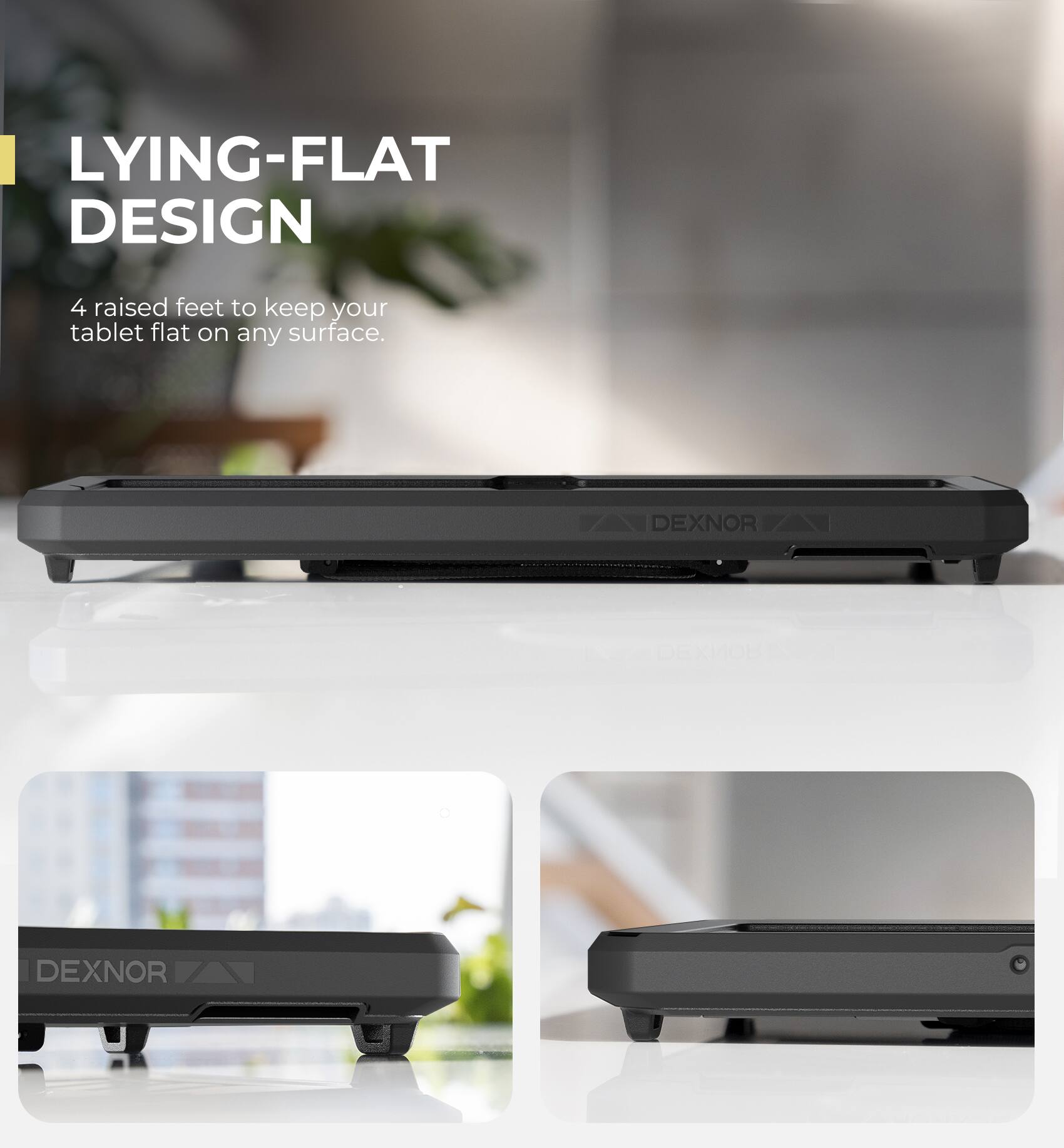 LYING-FLAT DESIGN  
4 raised feet to keep your tablet flat on any surface.  
DEXNOR | DEXNOR