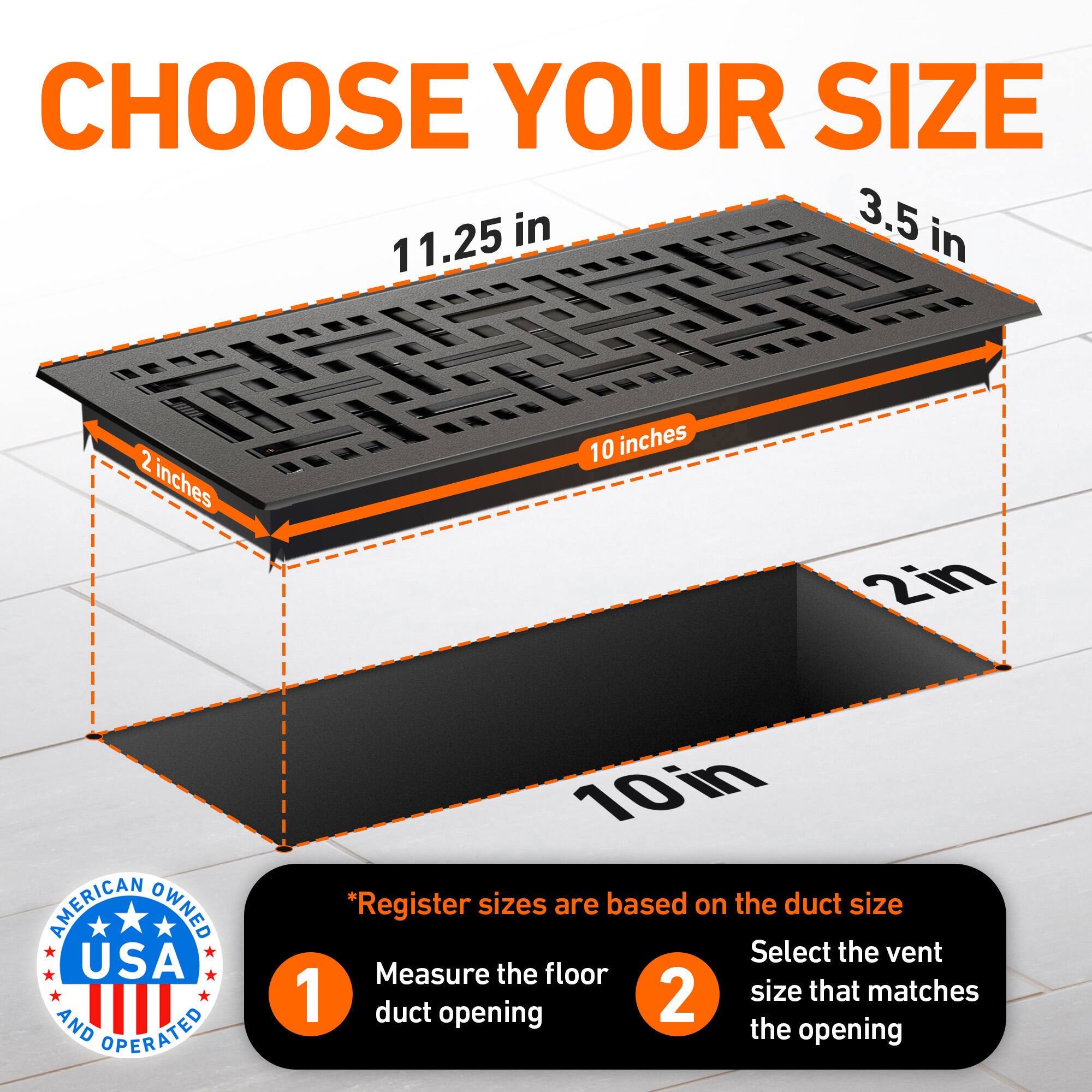 CHOOSE YOUR SIZE

11.25 in  
3.5 in  
2 inches  
10 inches  
2in  

AMERICAN OWNED USA AND OPERATED

*Register sizes are based on the duct size  
1. Measure the floor duct opening  
2. Select the vent size that matches the opening