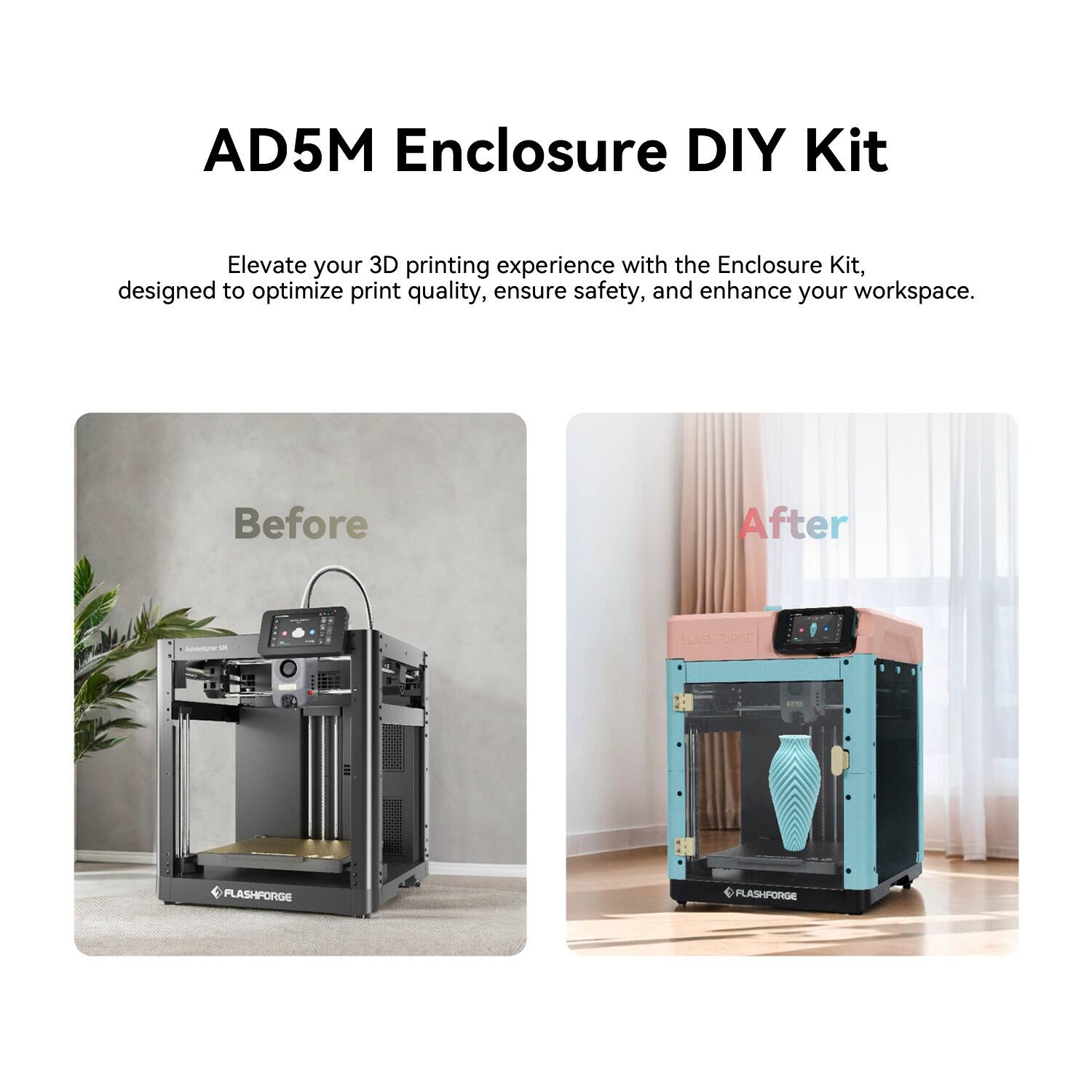 AD5M Enclosure DIY Kit

Elevate your 3D printing experience with the Enclosure Kit, designed to optimize print quality, ensure safety, and enhance your workspace.

Before After

FLASHFORGE