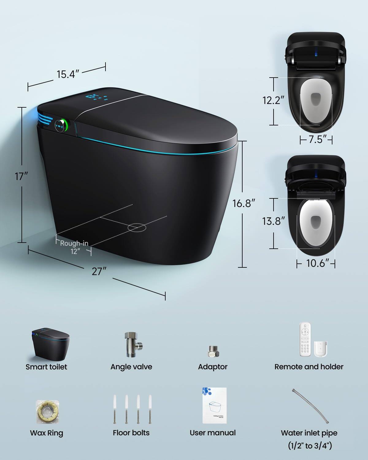 15.4"  
12.2"  
7.5"  
17"  
16.8"  
13.8"  
10.6"  
Rough-in 12"  
27"  

Smart toilet  
Angle valve  
Adaptor  
Remote and holder  
Wax Ring  
Floor bolts  
User manual  
Water inlet pipe (1/2" to 3/4")