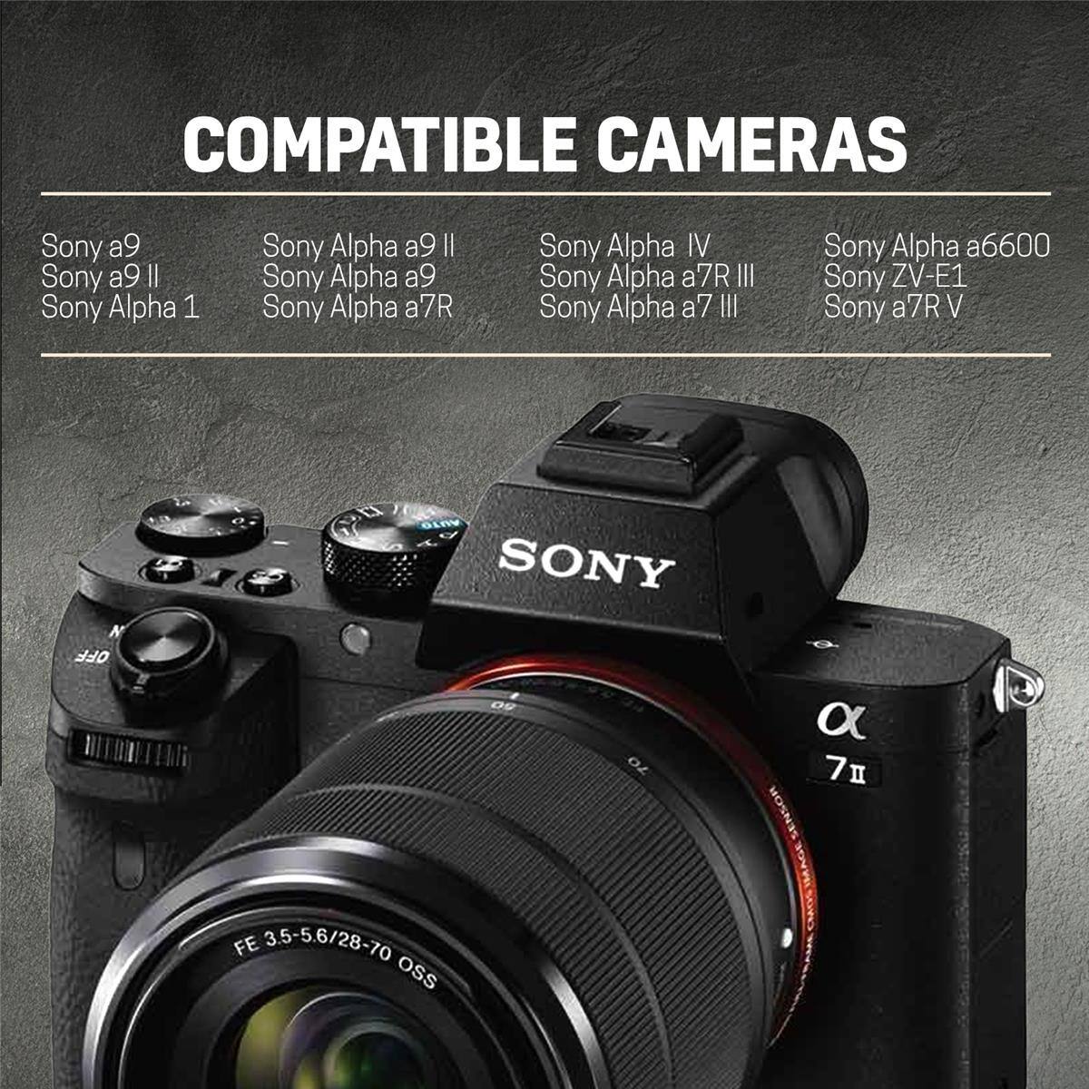 COMPATIBLE CAMERAS

- Sony a9
- Sony a9 II
- Sony Alpha 1
- Sony Alpha a9 II
- Sony Alpha a9
- Sony Alpha a7R
- Sony Alpha IV
- Sony Alpha a7R III
- Sony Alpha a7 III
- Sony Alpha a6600
- Sony ZV-E1
- Sony a7R V

N OFF
AUTO SONY 09 70 FE 35-56/28-70 OSS
a 7 SENSOR IMAGE SUKO