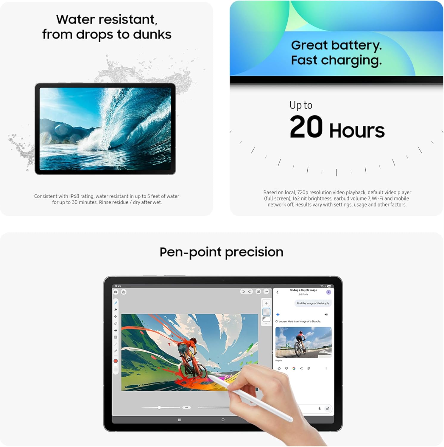 Water resistant, from drops to dunks  
Consistent with IP68 rating, water resistant in up to 5 feet of water for up to 30 minutes. Rinse residue / dry after wet.

Great battery. Fast charging.  
Up to 20 Hours  
Based on local, 720p resolution video playback, default video player (full screen), 162 nit brightness, earbud volume ? Wi-Fi and mobile network off. Results vary with settings, usage and other factors.

Pen-point precision