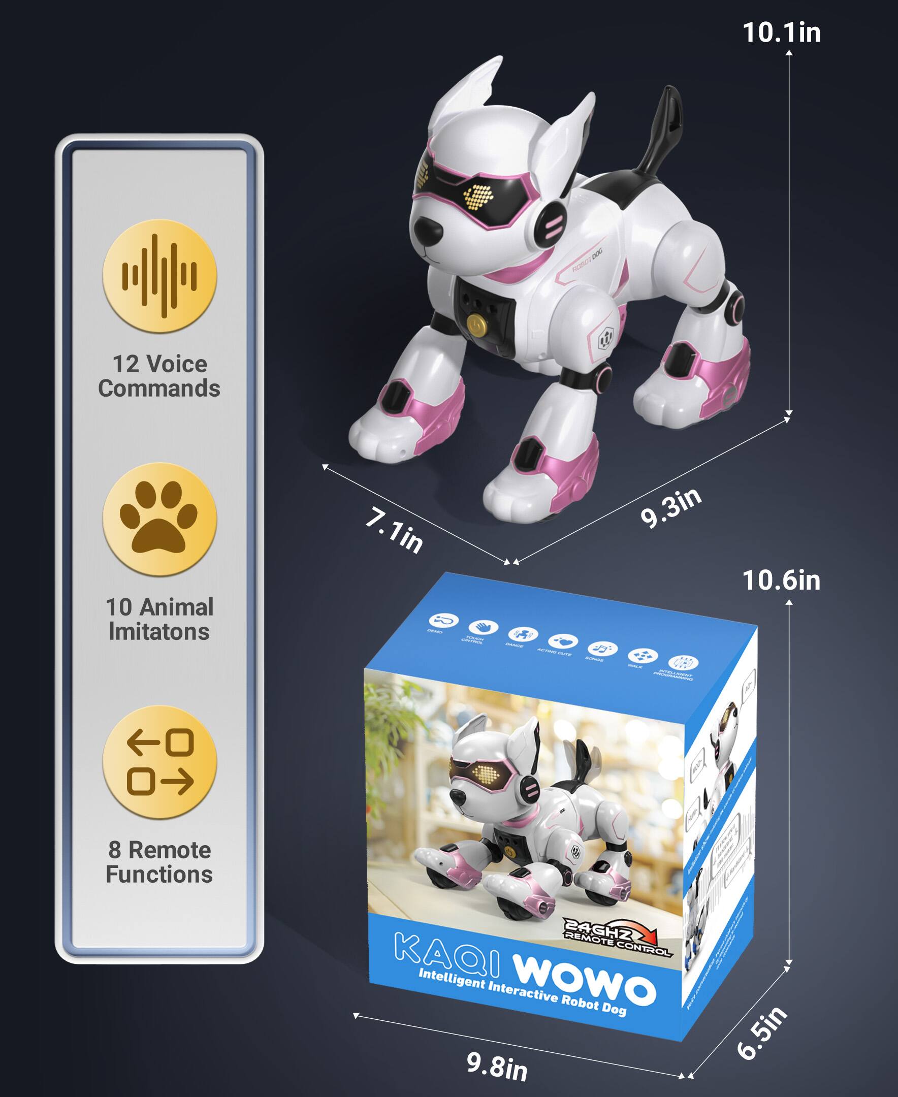 10.1in  
12 Voice Commands  
10 Animal Imitations  
7.1in  
9.3in  
10.6in  
8 Remote Functions  
2.4GHz Remote Control  
Intelligent Interactive Robot Dog  
KAQI WOWO