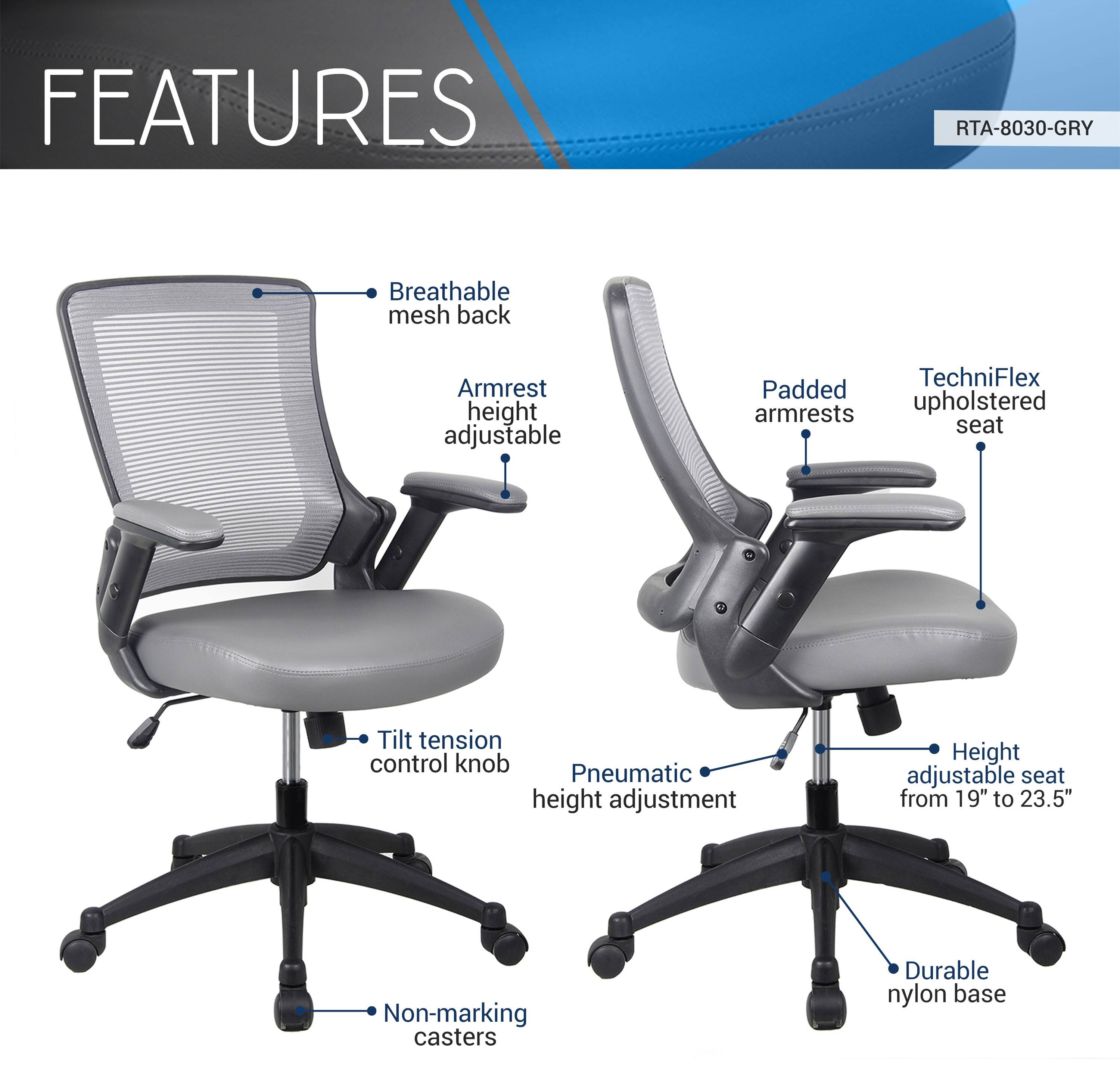 FEATURES  
RTA-8030-GRY  
- Breathable mesh back  
- Armrest height adjustable  
- Padded armrests  
- TechniFlex upholstered seat  
- Tilt tension control knob  
- Pneumatic height adjustment  
- Height adjustable seat from 19" to 23.5"  
- Non-marking casters  
- Durable nylon base