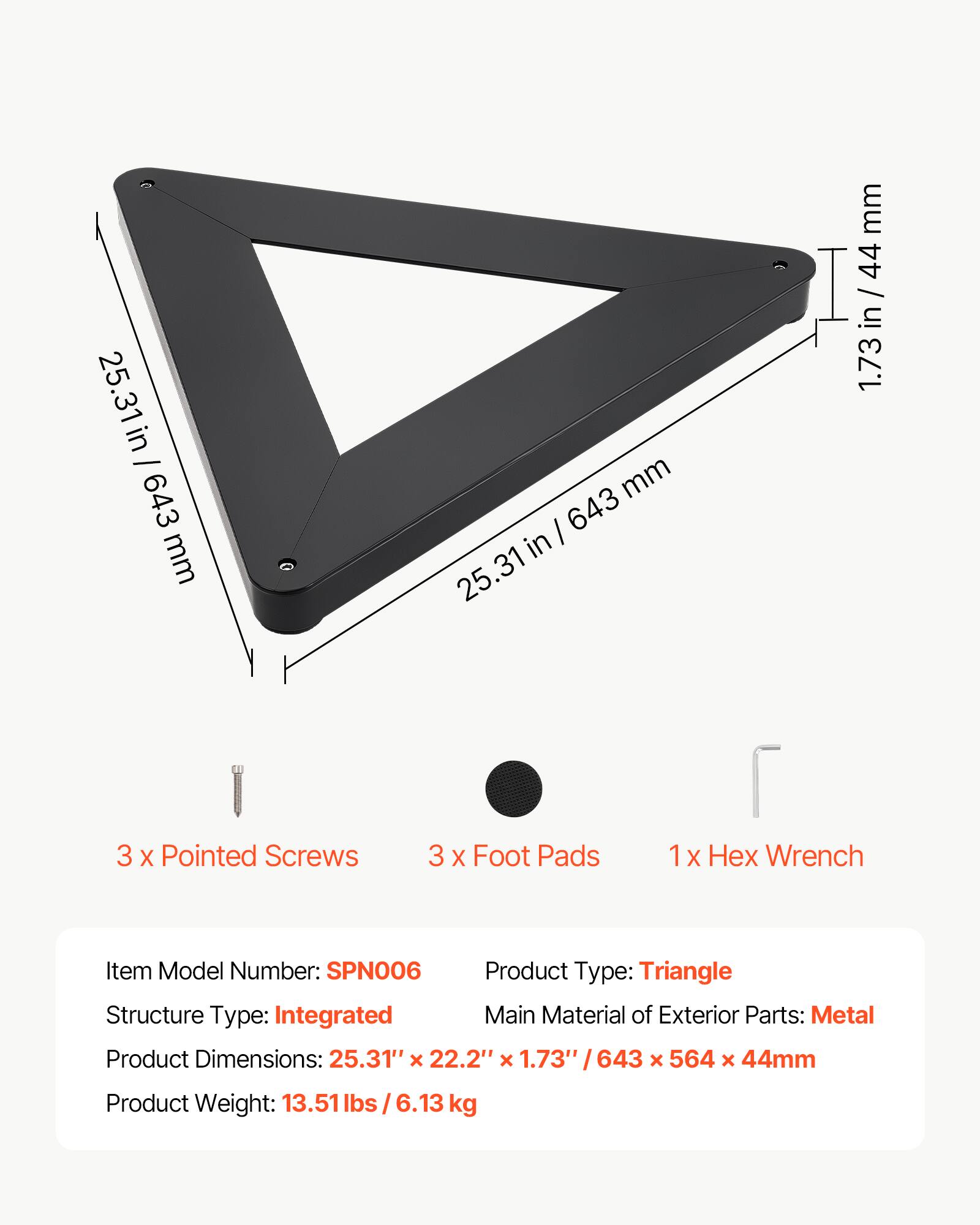 25.31 in / 643 mm  
1.73 in / 44 mm  
3 x Pointed Screws  
3 x Foot Pads  
1 x Hex Wrench  

Item Model Number: SPN006  
Product Type: Triangle  
Structure Type: Integrated  
Main Material of Exterior Parts: Metal  
Product Dimensions: 25.31" x 22.2" x 1.73" / 643 x 564 x 44mm  
Product Weight: 13.51 lbs / 6.13 kg