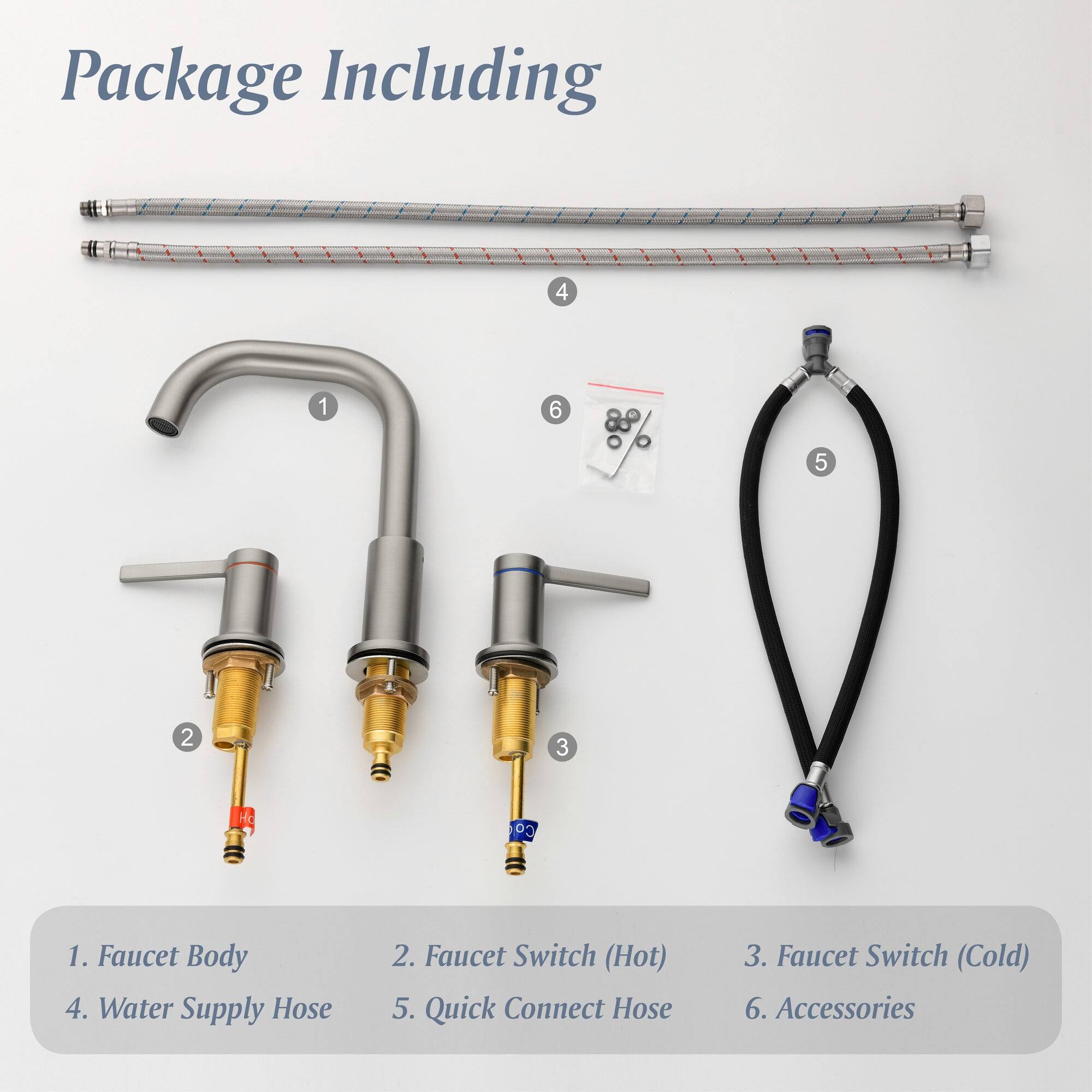 Package Including

1. Faucet Body
2. Faucet Switch (Hot)
3. Faucet Switch (Cold)
4. Water Supply Hose
5. Quick Connect Hose
6. Accessories