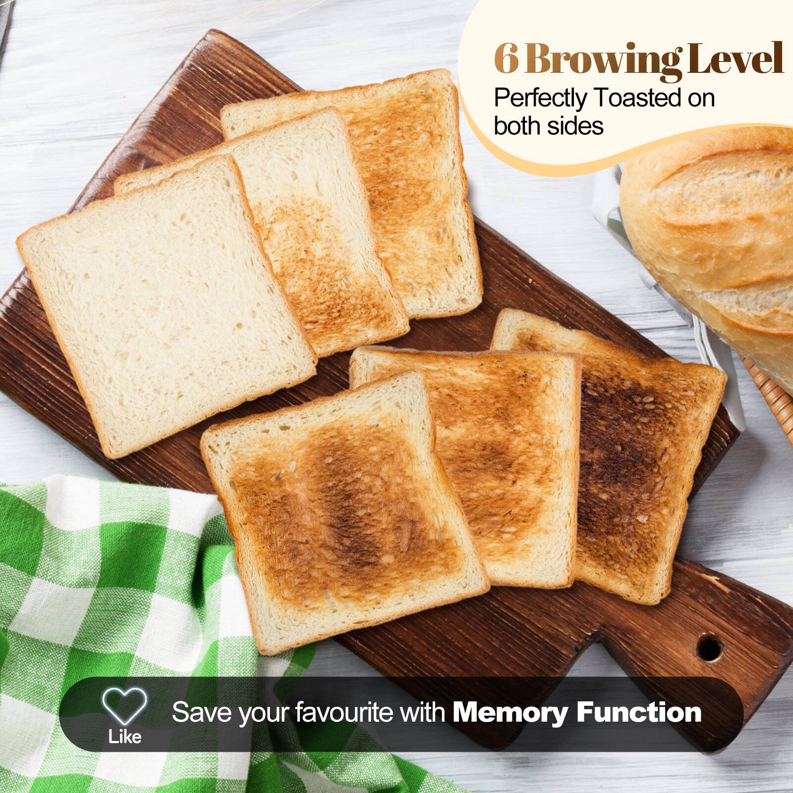 6 Browning Level  
Perfectly Toasted on both sides  
Save your favourite with Memory Function
