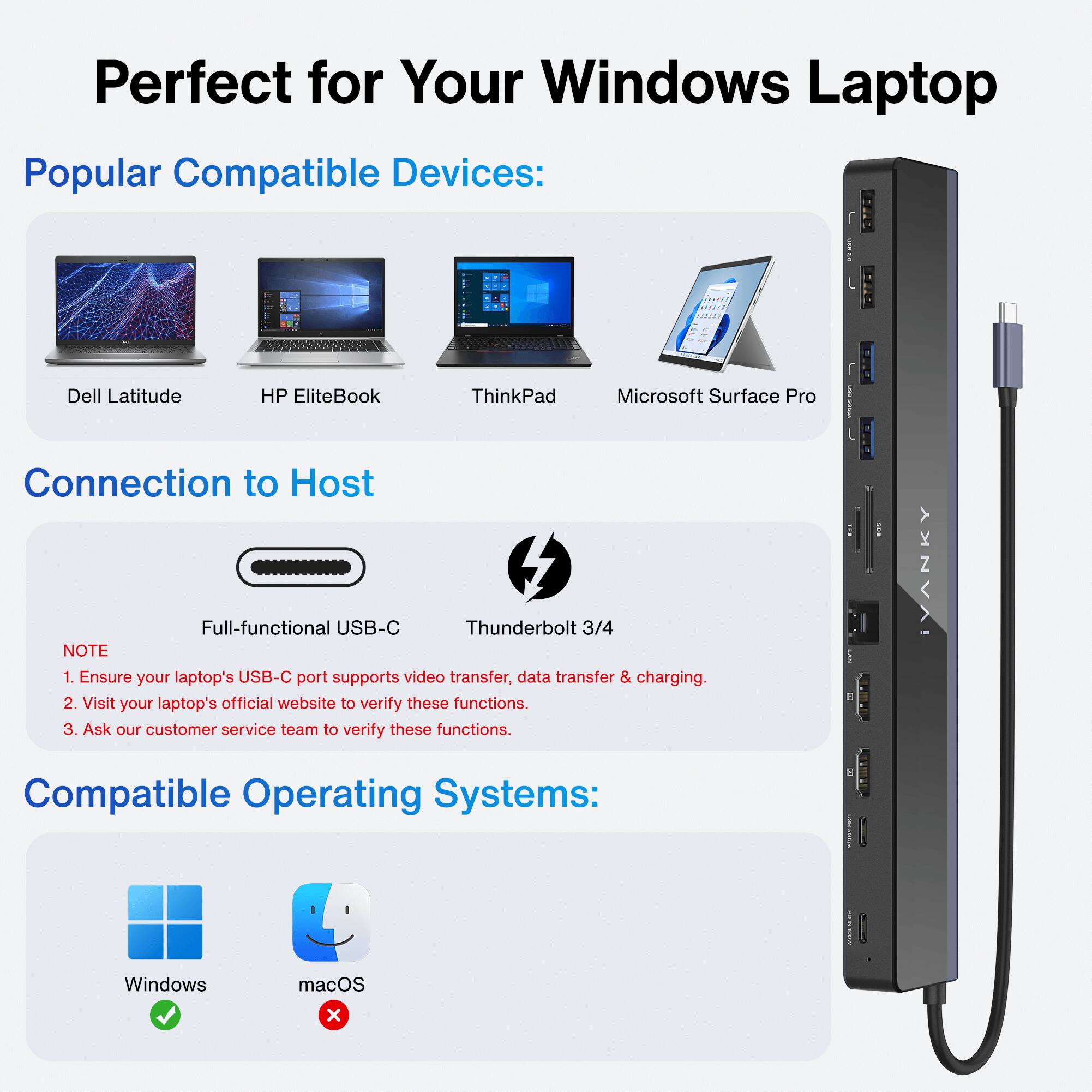 Perfect for Your Windows Laptop

Popular Compatible Devices:
- Dell Latitude
- HP EliteBook
- ThinkPad
- Microsoft Surface Pro

Connection to Host
- Full-functional USB-C
- Thunderbolt 3/4

NOTE:
1. Ensure your laptop's USB-C port supports video transfer, data transfer & charging.
2. Visit your laptop's official website to verify these functions.
3. Ask our customer service team to verify these functions.

Compatible Operating Systems:
- Windows
- macOS