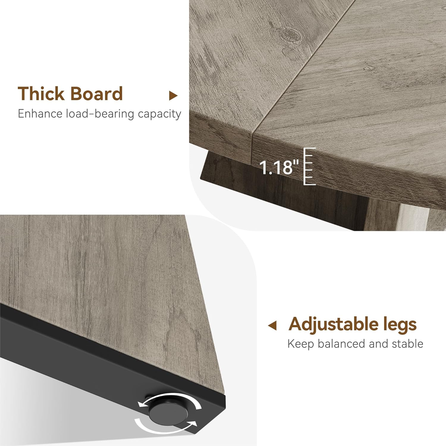 Thick Board  
Enhance load-bearing capacity  

1.18"  

Adjustable legs  
Keep balanced and stable